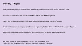 Monday - Project
Find your new Maya project book or turn to the back of your English book where you did last week’s work.
This week we will look at ‘What was life like for the Ancient Mayans?’
Have a look through the webpage linked below. There is a video and a few interactive pictures.
Your task is to create a double page spread research page using the title: What was life like for the Ancient Mayans?
Your double page spread should include both text and illustrations (drawings; labelled diagrams etc).
You might want to do some more research of your own to find extra facts.
(The School Run and Kids Britannica websites have loads more facts to explore!)
 