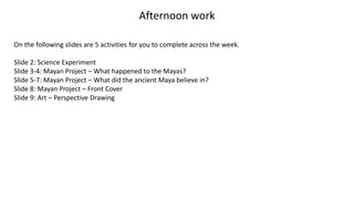 Afternoon work
On the following slides are 5 activities for you to complete across the week.
Slide 2: Science Experiment
Slide 3-4: Mayan Project – What happened to the Mayas?
Slide 5-7: Mayan Project – What did the ancient Maya believe in?
Slide 8: Mayan Project – Front Cover
Slide 9: Art – Perspective Drawing
 