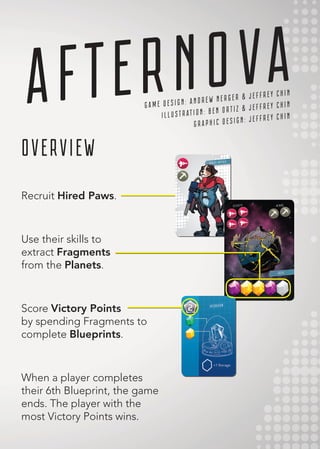 AFTERNOVA
OVERVIEW
Recruit Hired Paws.
Use their skills to
extract Fragments
from the Planets.
Score Victory Points
by spending Fragments to
complete Blueprints.
When a player completes
their 6th Blueprint, the game
ends. The player with the
most Victory Points wins.
G A M E D E S I G N : A N D R E W N E R G E R & J E F F R E Y C H I N
I L L U S T R AT I O N : B E N O R T I Z & J E F F R E Y C H I N
G R A P H I C D E S I G N : J E F F R E Y C H I N
 