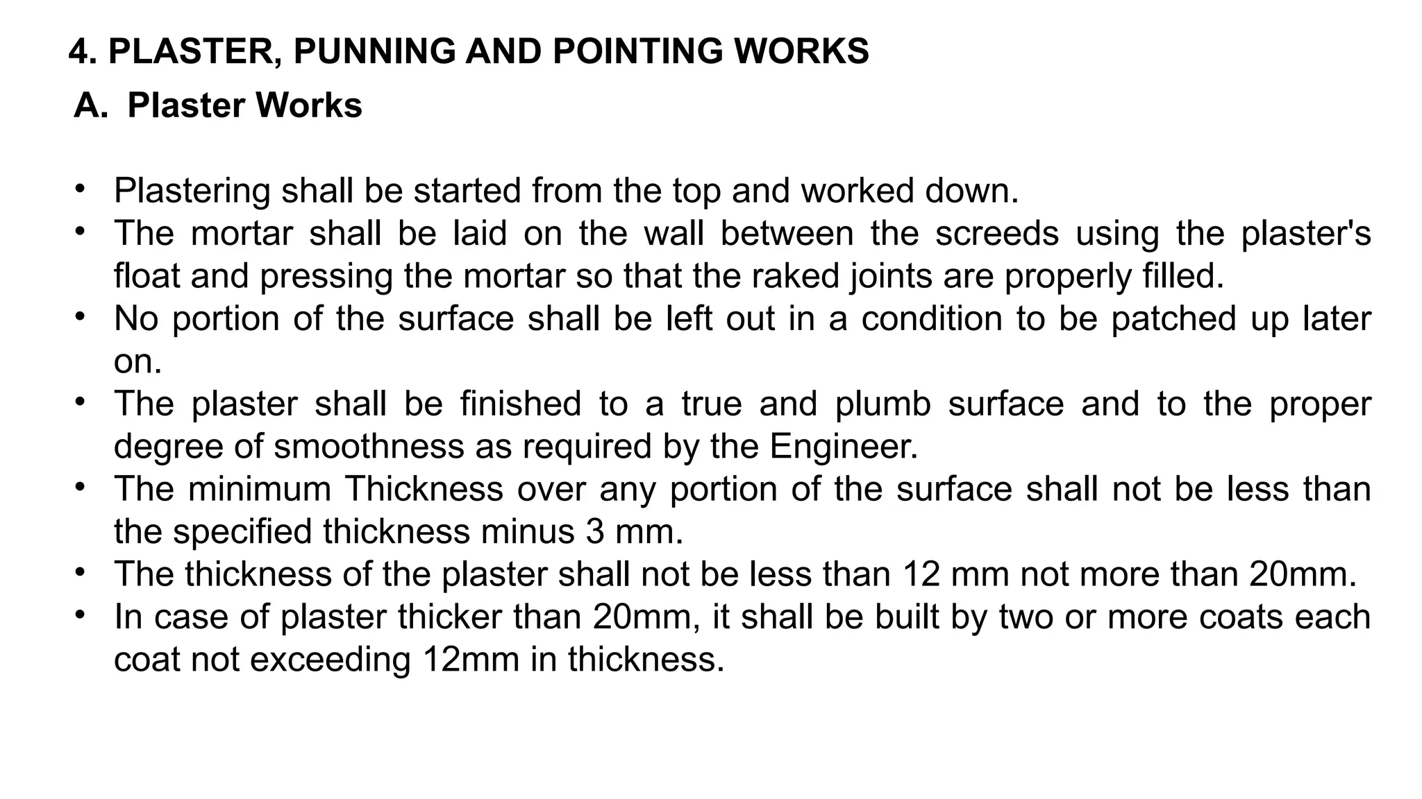 4. PLASTER, PUNNING AND POINTING WORKS
A. Plaster Works
• Plastering shall be started from the top and worked down.
• The mortar shall be laid on the wall between the screeds using the plaster's
float and pressing the mortar so that the raked joints are properly filled.
• No portion of the surface shall be left out in a condition to be patched up later
on.
• The plaster shall be finished to a true and plumb surface and to the proper
degree of smoothness as required by the Engineer.
• The minimum Thickness over any portion of the surface shall not be less than
the specified thickness minus 3 mm.
• The thickness of the plaster shall not be less than 12 mm not more than 20mm.
• In case of plaster thicker than 20mm, it shall be built by two or more coats each
coat not exceeding 12mm in thickness.
 