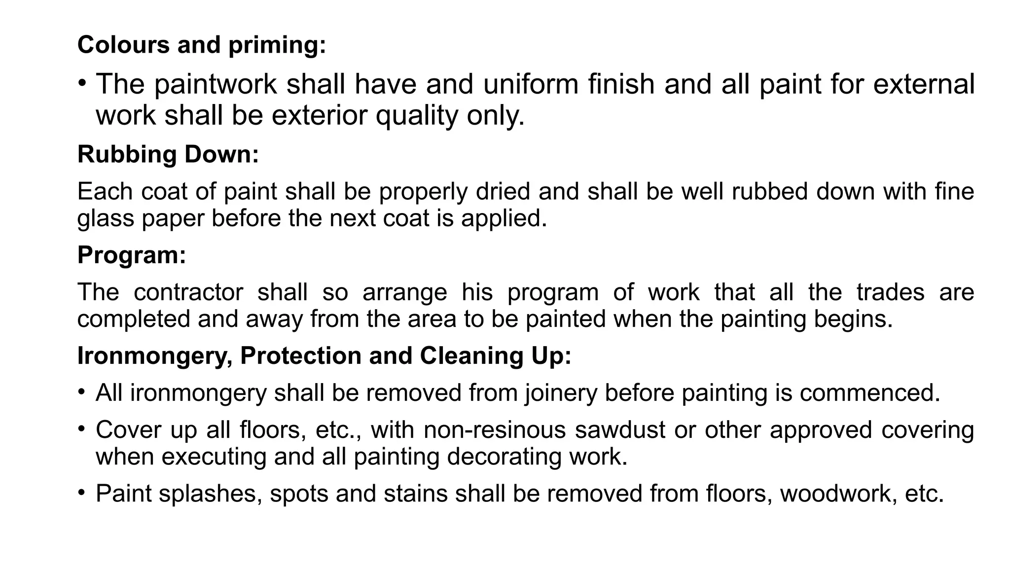 Colours and priming:
• The paintwork shall have and uniform finish and all paint for external
work shall be exterior quality only.
Rubbing Down:
Each coat of paint shall be properly dried and shall be well rubbed down with fine
glass paper before the next coat is applied.
Program:
The contractor shall so arrange his program of work that all the trades are
completed and away from the area to be painted when the painting begins.
Ironmongery, Protection and Cleaning Up:
• All ironmongery shall be removed from joinery before painting is commenced.
• Cover up all floors, etc., with non-resinous sawdust or other approved covering
when executing and all painting decorating work.
• Paint splashes, spots and stains shall be removed from floors, woodwork, etc.
 