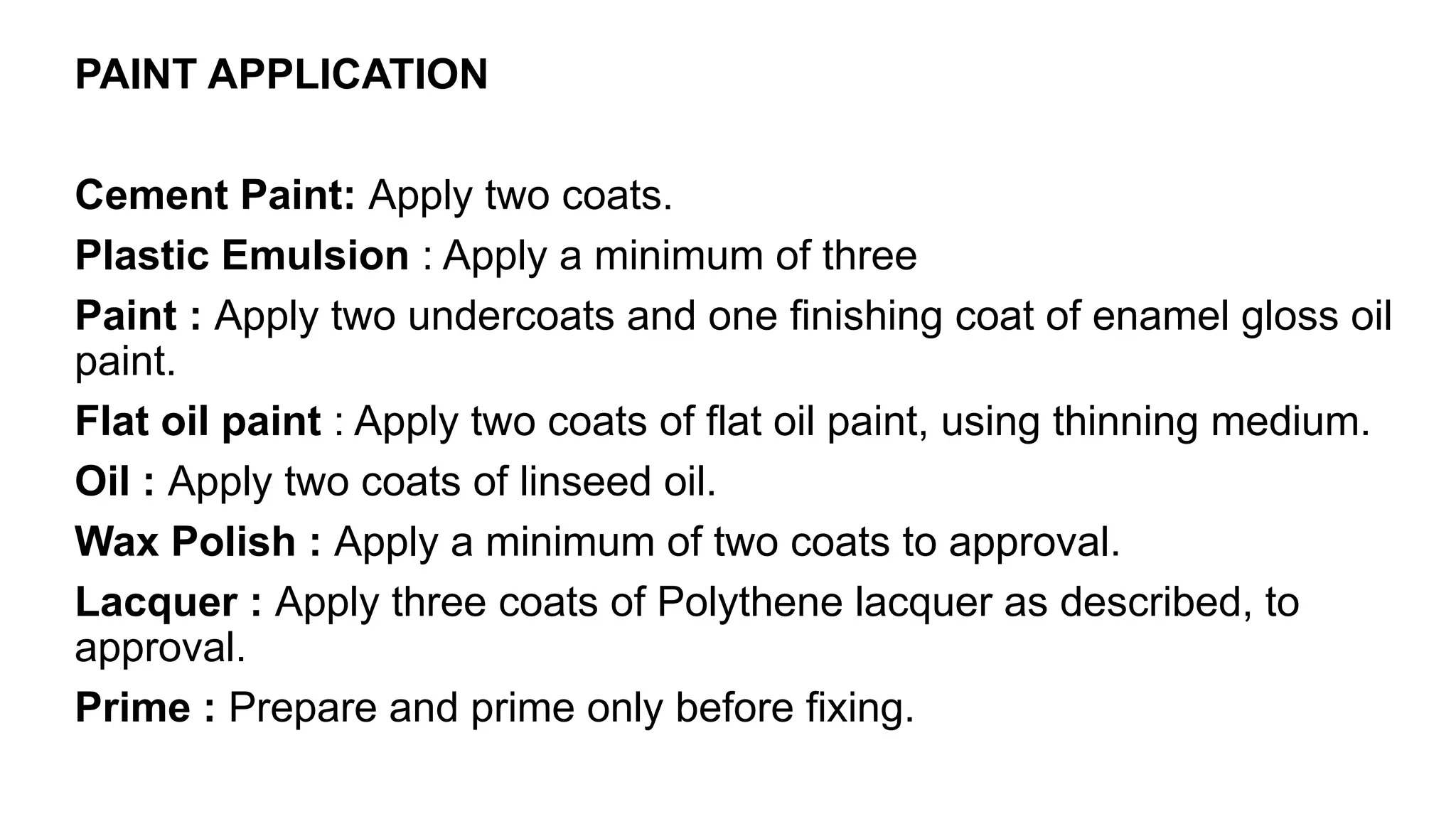PAINT APPLICATION
Cement Paint: Apply two coats.
Plastic Emulsion : Apply a minimum of three
Paint : Apply two undercoats and one finishing coat of enamel gloss oil
paint.
Flat oil paint : Apply two coats of flat oil paint, using thinning medium.
Oil : Apply two coats of linseed oil.
Wax Polish : Apply a minimum of two coats to approval.
Lacquer : Apply three coats of Polythene lacquer as described, to
approval.
Prime : Prepare and prime only before fixing.
 