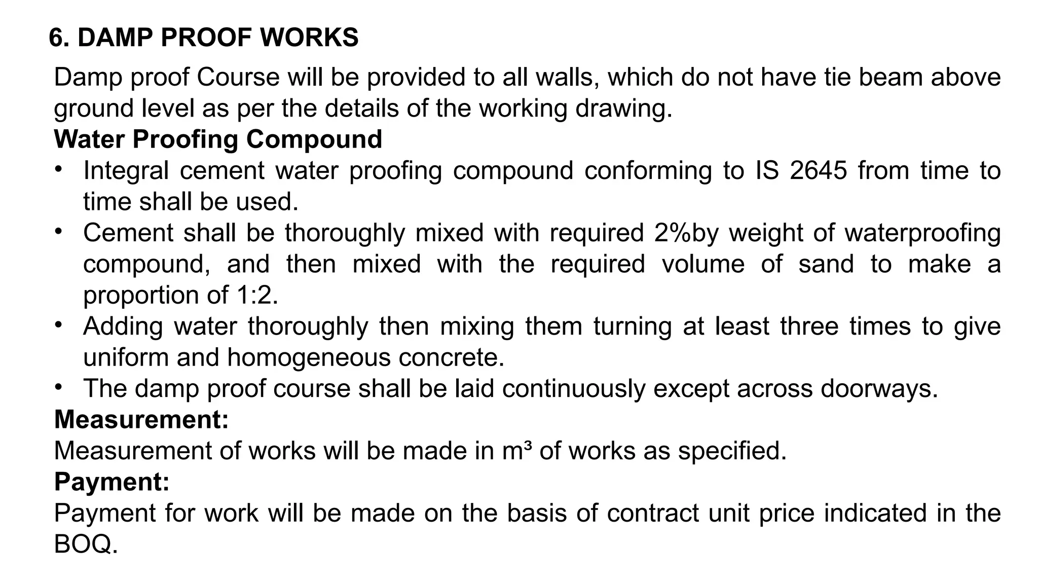 6. DAMP PROOF WORKS
Damp proof Course will be provided to all walls, which do not have tie beam above
ground level as per the details of the working drawing.
Water Proofing Compound
• Integral cement water proofing compound conforming to IS 2645 from time to
time shall be used.
• Cement shall be thoroughly mixed with required 2%by weight of waterproofing
compound, and then mixed with the required volume of sand to make a
proportion of 1:2.
• Adding water thoroughly then mixing them turning at least three times to give
uniform and homogeneous concrete.
• The damp proof course shall be laid continuously except across doorways.
Measurement:
Measurement of works will be made in m³ of works as specified.
Payment:
Payment for work will be made on the basis of contract unit price indicated in the
BOQ.
 