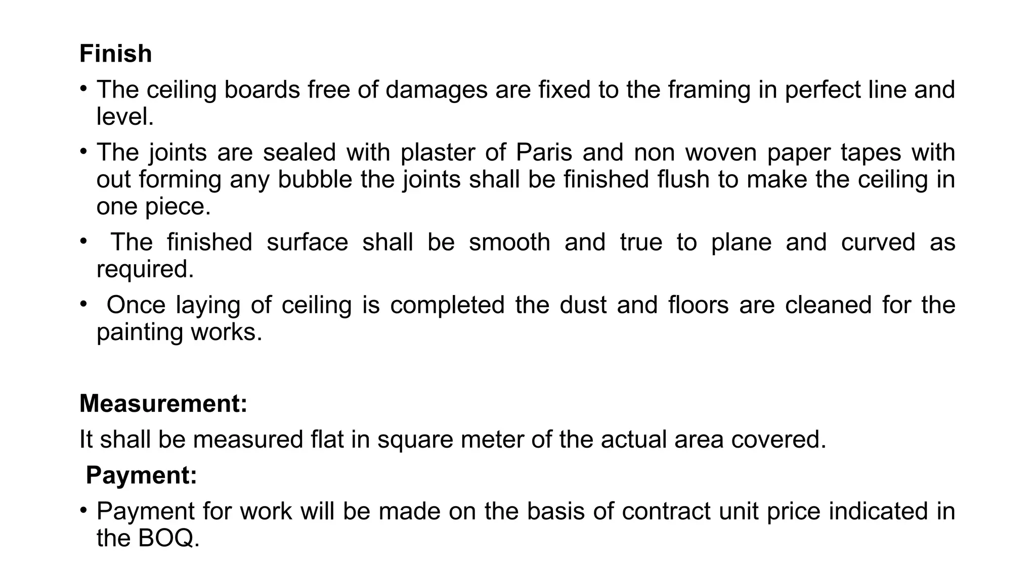 Finish
• The ceiling boards free of damages are fixed to the framing in perfect line and
level.
• The joints are sealed with plaster of Paris and non woven paper tapes with
out forming any bubble the joints shall be finished flush to make the ceiling in
one piece.
• The finished surface shall be smooth and true to plane and curved as
required.
• Once laying of ceiling is completed the dust and floors are cleaned for the
painting works.
Measurement:
It shall be measured flat in square meter of the actual area covered.
Payment:
• Payment for work will be made on the basis of contract unit price indicated in
the BOQ.
 