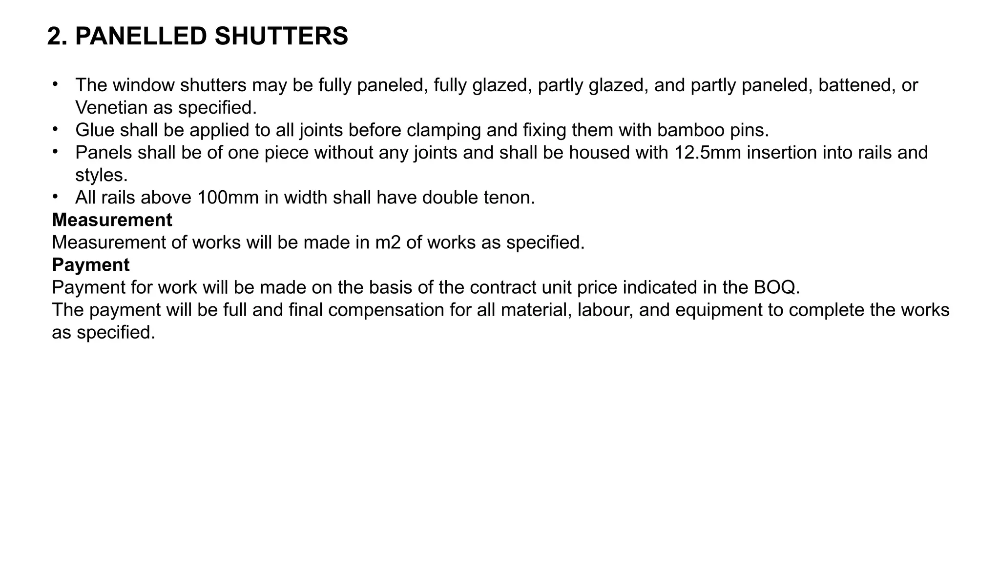 2. PANELLED SHUTTERS
• The window shutters may be fully paneled, fully glazed, partly glazed, and partly paneled, battened, or
Venetian as specified.
• Glue shall be applied to all joints before clamping and fixing them with bamboo pins.
• Panels shall be of one piece without any joints and shall be housed with 12.5mm insertion into rails and
styles.
• All rails above 100mm in width shall have double tenon.
Measurement
Measurement of works will be made in m2 of works as specified.
Payment
Payment for work will be made on the basis of the contract unit price indicated in the BOQ.
The payment will be full and final compensation for all material, labour, and equipment to complete the works
as specified.
 