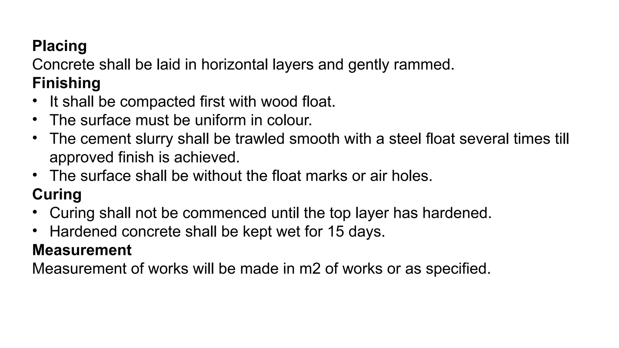 Placing
Concrete shall be laid in horizontal layers and gently rammed.
Finishing
• It shall be compacted first with wood float.
• The surface must be uniform in colour.
• The cement slurry shall be trawled smooth with a steel float several times till
approved finish is achieved.
• The surface shall be without the float marks or air holes.
Curing
• Curing shall not be commenced until the top layer has hardened.
• Hardened concrete shall be kept wet for 15 days.
Measurement
Measurement of works will be made in m2 of works or as specified.
 