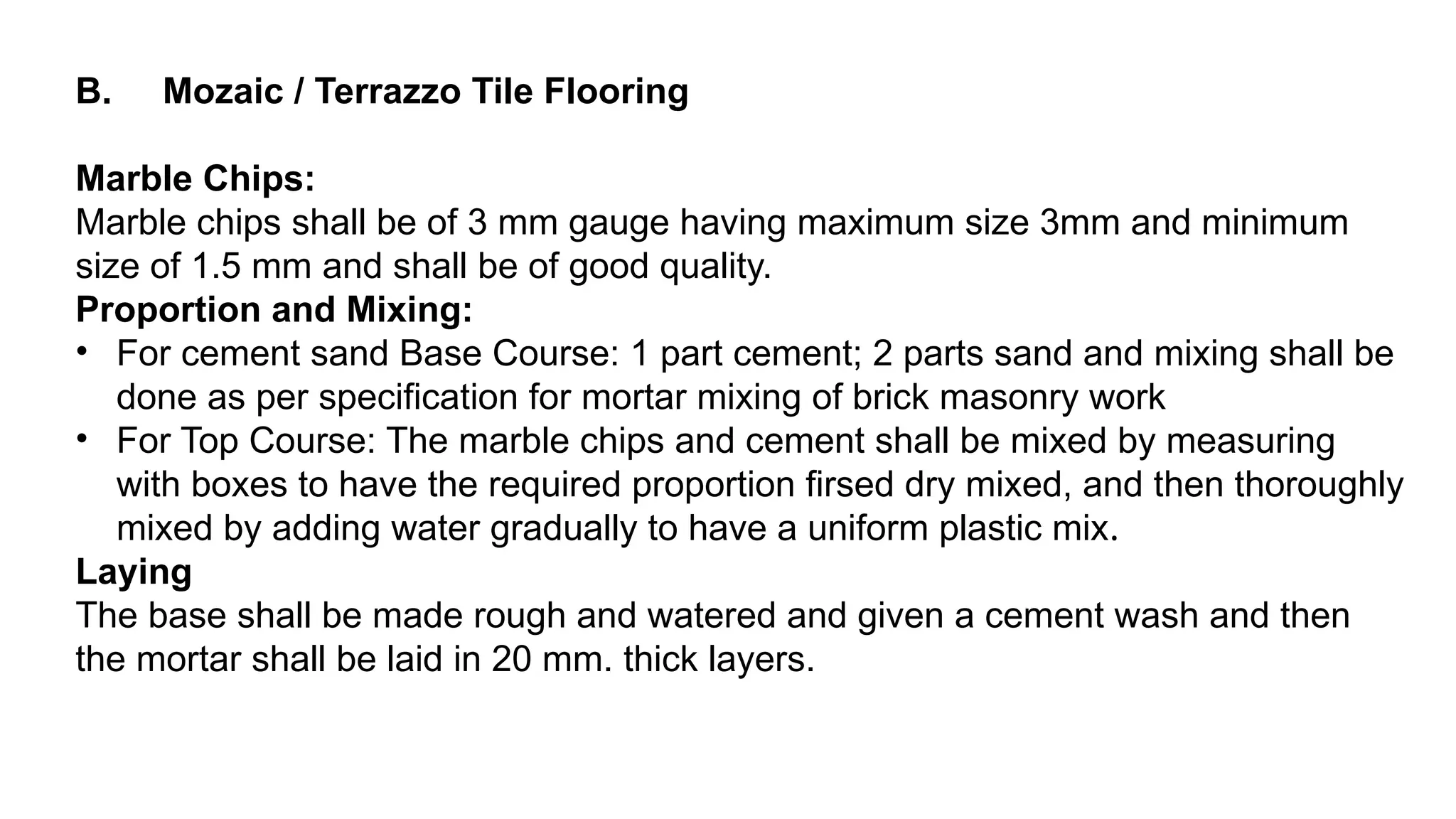 B. Mozaic / Terrazzo Tile Flooring
Marble Chips:
Marble chips shall be of 3 mm gauge having maximum size 3mm and minimum
size of 1.5 mm and shall be of good quality.
Proportion and Mixing:
• For cement sand Base Course: 1 part cement; 2 parts sand and mixing shall be
done as per specification for mortar mixing of brick masonry work
• For Top Course: The marble chips and cement shall be mixed by measuring
with boxes to have the required proportion firsed dry mixed, and then thoroughly
mixed by adding water gradually to have a uniform plastic mix.
Laying
The base shall be made rough and watered and given a cement wash and then
the mortar shall be laid in 20 mm. thick layers.
 