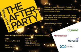 T  E R-
          H TE                                        Make your way over to City Point Loft to
                                                      connect with friends and introductions from
              cago

                                                      Cloudforce Chicago.



            F TY
          A R
           Chi

                                                      Join us for a cold beverage (or two) while
                                                      you unwind from your introduction to the
         e



                                                      Social Enterprise.




           PA
     forc



                                                      Hope to see you soon!
    d
Clou




      RSVP Today at http://cfchiafterparty.eventbrite.com/
      Date:                   Location:
      Thursday, May 3rd       City Point Loft
                              110 E. 23rd Street
      Time:                   Chicago, IL 60616
      6:00-9:00pm
 