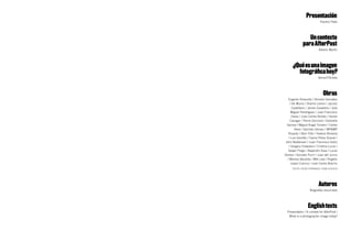 Presentación
                              Paulino Plata




                  Un contexto
               para AfterPost
                            Alberto Martín




      ¿Qué es una imagen
        fotográfica hoy?
                            Sema D’Acosta




                                Obras
   Eugenio Ampudia / Dionisio González
    / Vik Muniz / Sherrie Levine / Jacobo
      Castellano / James Casebere / José
     Miguel Pereñíguez / Juan Francisco
      Casas / Juan Carlos Robles / Daniel
    Canogar / Pierre Gonnord / Gabriella
  Gerosa / Miguel Ángel Tornero / Carlos
        Aires / Germán Gómez / MP&MP
   Rosado / Aitor Ortiz / Helena Almeida
   / Luis Gordillo / Carlos Pérez Siquier /
 John Baldessari / Juan Francisco Isidro
   / Gregory Crewdson / Cristina Lucas /
   Sergio Prego / Alejandro Sosa / Lucas
Gómez / Gonzalo Puch / Juan del Junco
  / Manolo Bautista / Miki Leal / Rogelio
     López Cuenca / Juan Carlos Bracho
      TEXTOS: ÓSCAR FERNÁNDEz / SEMA D’ACOSTA




                            Autores
                     Biografías resumidas




                   English texts
  Presentation / A context for AfterPost /
   What is a photographic image today?
 