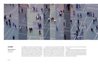 Lucas Gómez             Las imágenes de Lucas Gómez son siempre fruto de la               La influencia del cine y el conocimiento del montaje       como un instante, sino como una suma de momentos y
                        espontaneidad. En ningún caso se originan tras una reflexión   son tan evidentes en el trabajo de Gómez, que casi podría     sensaciones.
Patio de colegio 2010   previa. Son fragmentos de vida diaria que no ha elegido,       decirse que lo que nos muestra está más cerca de lo video-       Si Alejandro Sosa cuestiona el punto de vista espacial,
Fotografía color        momentos cazados al azar que no sobresalen por nada            gráfico que de lo fotográfico. La obra seleccionada para      Lucas Gómez evidencia la temporalidad de una imagen. Si
18 × 100 cm             especial, forman parte de la cotidianeidad. Sus fotografías    AfterPost es el lapso de tiempo que dura un recreo infantil   nos detenemos a reflexionar el trabajo de ambos, podemos
                        hablan de él, de sus encuentros y circunstancias, de sus       (varios minutos condensados en una única imagen), un          llegar a la conclusión que las premisas espacio-temporales
                        viajes y pensamientos. Reflejan lo cambiante y poliédrica      periodo que se convierte en una incorporación de tiem-        inherentes a lo que tradicionalmente entendemos por foto-
                        que pueden resultar las casualidades que nos rodean.           pos que se superponen. Sus fotos hablan del presente no       grafía, también son discutibles.



82 / 83
 