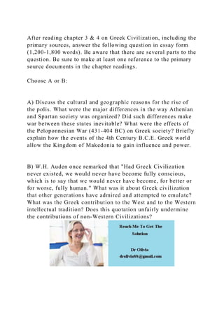 After reading chapter 3 & 4 on Greek Civilization, including the
primary sources, answer the following question in essay form
(1,200-1,800 words). Be aware that there are several parts to the
question. Be sure to make at least one reference to the primary
source documents in the chapter readings.
Choose A or B:
A) Discuss the cultural and geographic reasons for the rise of
the polis. What were the major differences in the way Athenian
and Spartan society was organized? Did such differences make
war between these states inevitable? What were the effects of
the Peloponnesian War (431-404 BC) on Greek society? Briefly
explain how the events of the 4th Century B.C.E. Greek world
allow the Kingdom of Makedonia to gain influence and power.
B) W.H. Auden once remarked that "Had Greek Civilization
never existed, we would never have become fully conscious,
which is to say that we would never have become, for better or
for worse, fully human." What was it about Greek civilization
that other generations have admired and attempted to emulate?
What was the Greek contribution to the West and to the Western
intellectual tradition? Does this quotation unfairly undermine
the contributions of non-Western Civilizations?
 