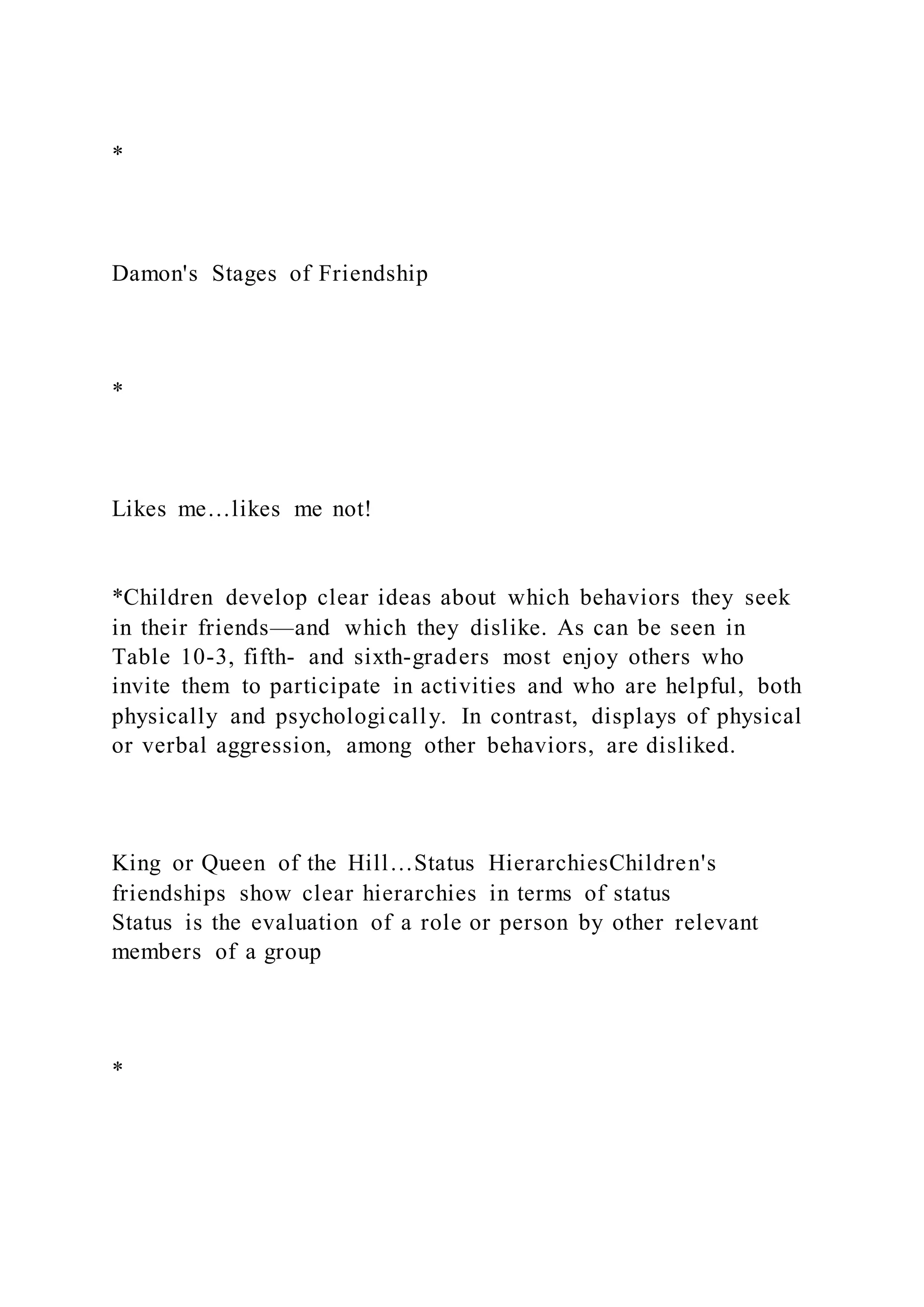 *
Damon's Stages of Friendship
*
Likes me…likes me not!
*Children develop clear ideas about which behaviors they seek
in their friends—and which they dislike. As can be seen in
Table 10-3, fifth- and sixth-graders most enjoy others who
invite them to participate in activities and who are helpful, both
physically and psychologically. In contrast, displays of physical
or verbal aggression, among other behaviors, are disliked.
King or Queen of the Hill…Status HierarchiesChildren's
friendships show clear hierarchies in terms of status
Status is the evaluation of a role or person by other relevant
members of a group
*
 