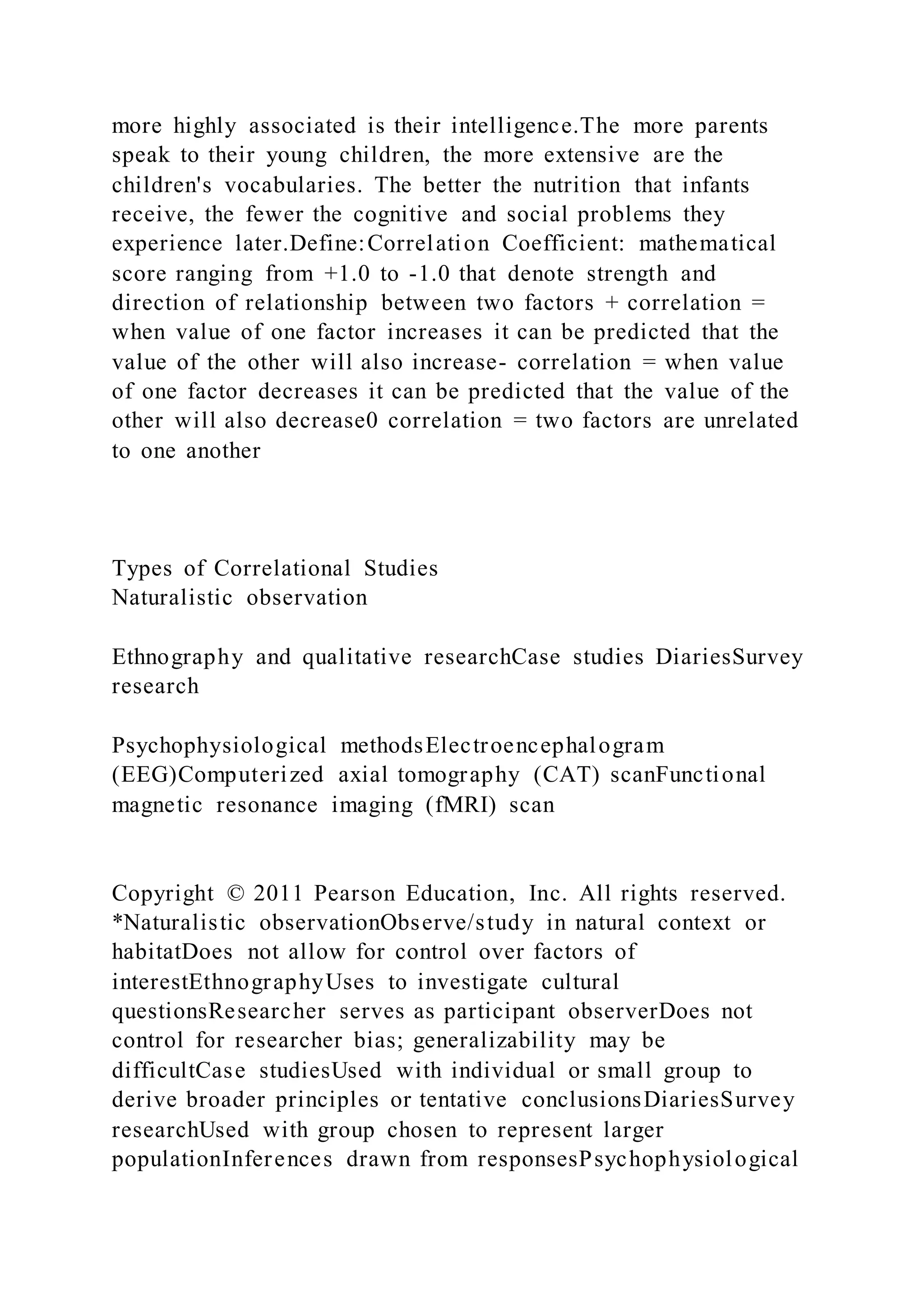 more highly associated is their intelligence.The more parents
speak to their young children, the more extensive are the
children's vocabularies. The better the nutrition that infants
receive, the fewer the cognitive and social problems they
experience later.Define:Correlation Coefficient: mathematical
score ranging from +1.0 to -1.0 that denote strength and
direction of relationship between two factors + correlation =
when value of one factor increases it can be predicted that the
value of the other will also increase- correlation = when value
of one factor decreases it can be predicted that the value of the
other will also decrease0 correlation = two factors are unrelated
to one another
Types of Correlational Studies
Naturalistic observation
Ethnography and qualitative researchCase studies DiariesSurvey
research
Psychophysiological methodsElectroencephalogram
(EEG)Computerized axial tomography (CAT) scanFunctional
magnetic resonance imaging (fMRI) scan
Copyright © 2011 Pearson Education, Inc. All rights reserved.
*Naturalistic observationObserve/study in natural context or
habitatDoes not allow for control over factors of
interestEthnographyUses to investigate cultural
questionsResearcher serves as participant observerDoes not
control for researcher bias; generalizability may be
difficultCase studiesUsed with individual or small group to
derive broader principles or tentative conclusionsDiariesSurvey
researchUsed with group chosen to represent larger
populationInferences drawn from responsesPsychophysiological
 