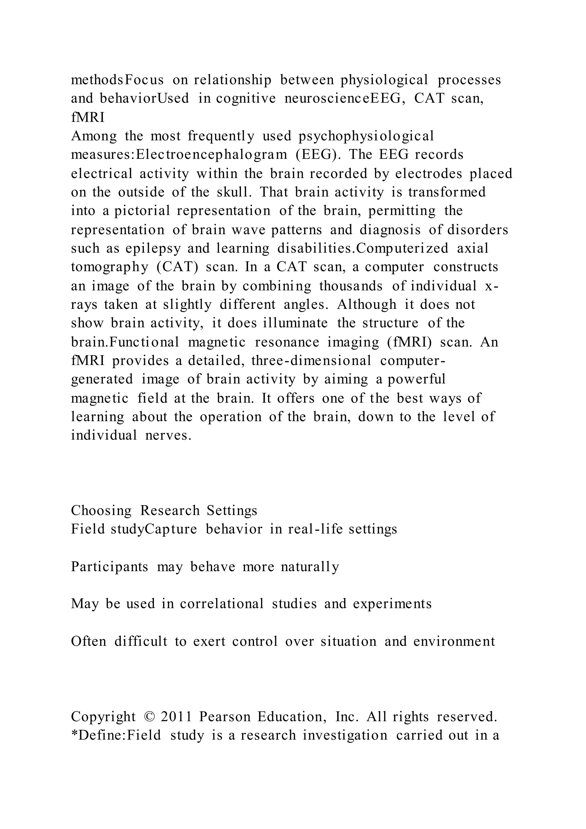 methodsFocus on relationship between physiological processes
and behaviorUsed in cognitive neuroscienceEEG, CAT scan,
fMRI
Among the most frequently used psychophysiological
measures:Electroencephalogram (EEG). The EEG records
electrical activity within the brain recorded by electrodes placed
on the outside of the skull. That brain activity is transformed
into a pictorial representation of the brain, permitting the
representation of brain wave patterns and diagnosis of disorders
such as epilepsy and learning disabilities.Computerized axial
tomography (CAT) scan. In a CAT scan, a computer constructs
an image of the brain by combining thousands of individual x-
rays taken at slightly different angles. Although it does not
show brain activity, it does illuminate the structure of the
brain.Functional magnetic resonance imaging (fMRI) scan. An
fMRI provides a detailed, three-dimensional computer-
generated image of brain activity by aiming a powerful
magnetic field at the brain. It offers one of the best ways of
learning about the operation of the brain, down to the level of
individual nerves.
Choosing Research Settings
Field studyCapture behavior in real-life settings
Participants may behave more naturally
May be used in correlational studies and experiments
Often difficult to exert control over situation and environment
Copyright © 2011 Pearson Education, Inc. All rights reserved.
*Define:Field study is a research investigation carried out in a
 