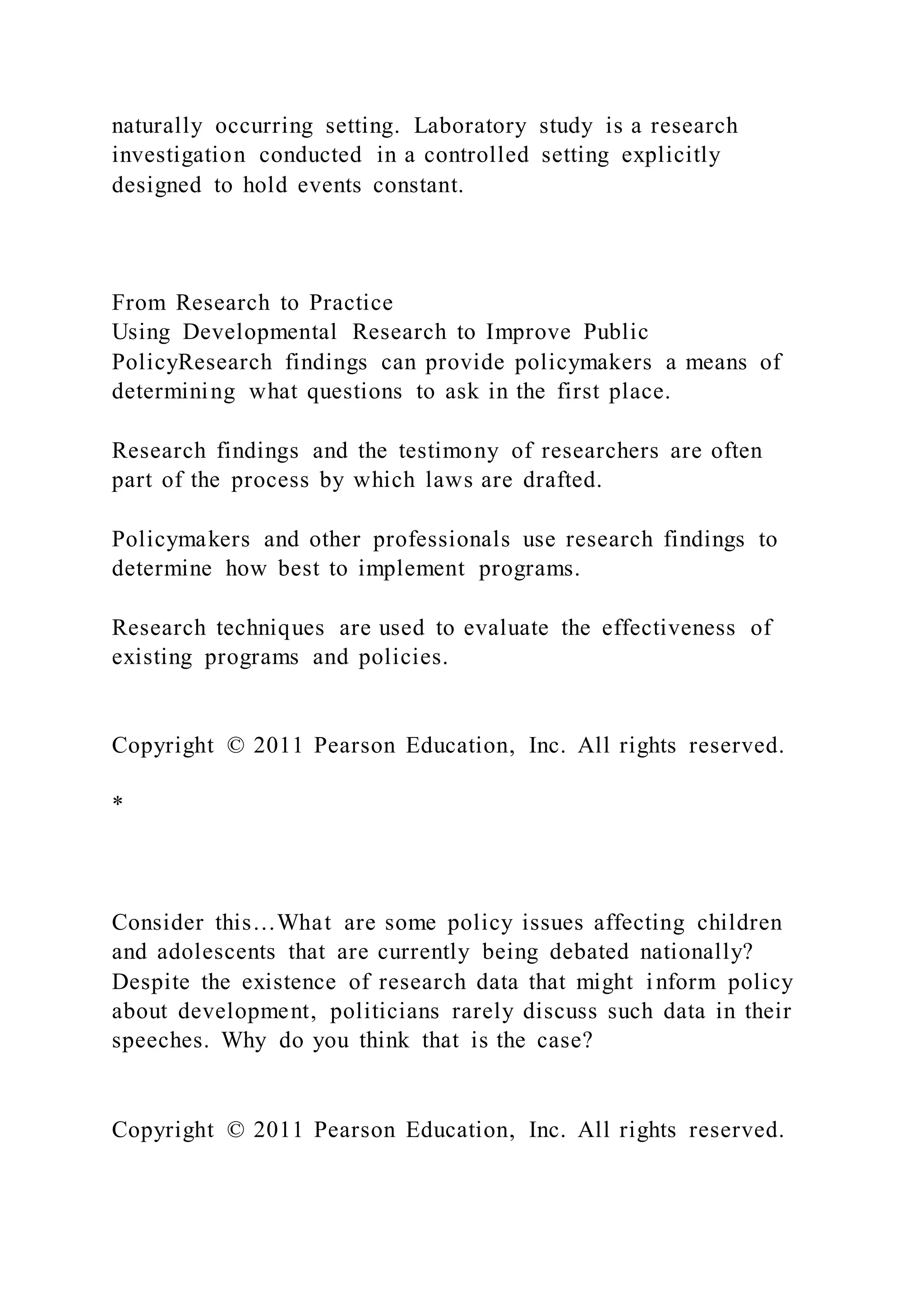 naturally occurring setting. Laboratory study is a research
investigation conducted in a controlled setting explicitly
designed to hold events constant.
From Research to Practice
Using Developmental Research to Improve Public
PolicyResearch findings can provide policymakers a means of
determining what questions to ask in the first place.
Research findings and the testimony of researchers are often
part of the process by which laws are drafted.
Policymakers and other professionals use research findings to
determine how best to implement programs.
Research techniques are used to evaluate the effectiveness of
existing programs and policies.
Copyright © 2011 Pearson Education, Inc. All rights reserved.
*
Consider this…What are some policy issues affecting children
and adolescents that are currently being debated nationally?
Despite the existence of research data that might inform policy
about development, politicians rarely discuss such data in their
speeches. Why do you think that is the case?
Copyright © 2011 Pearson Education, Inc. All rights reserved.
 