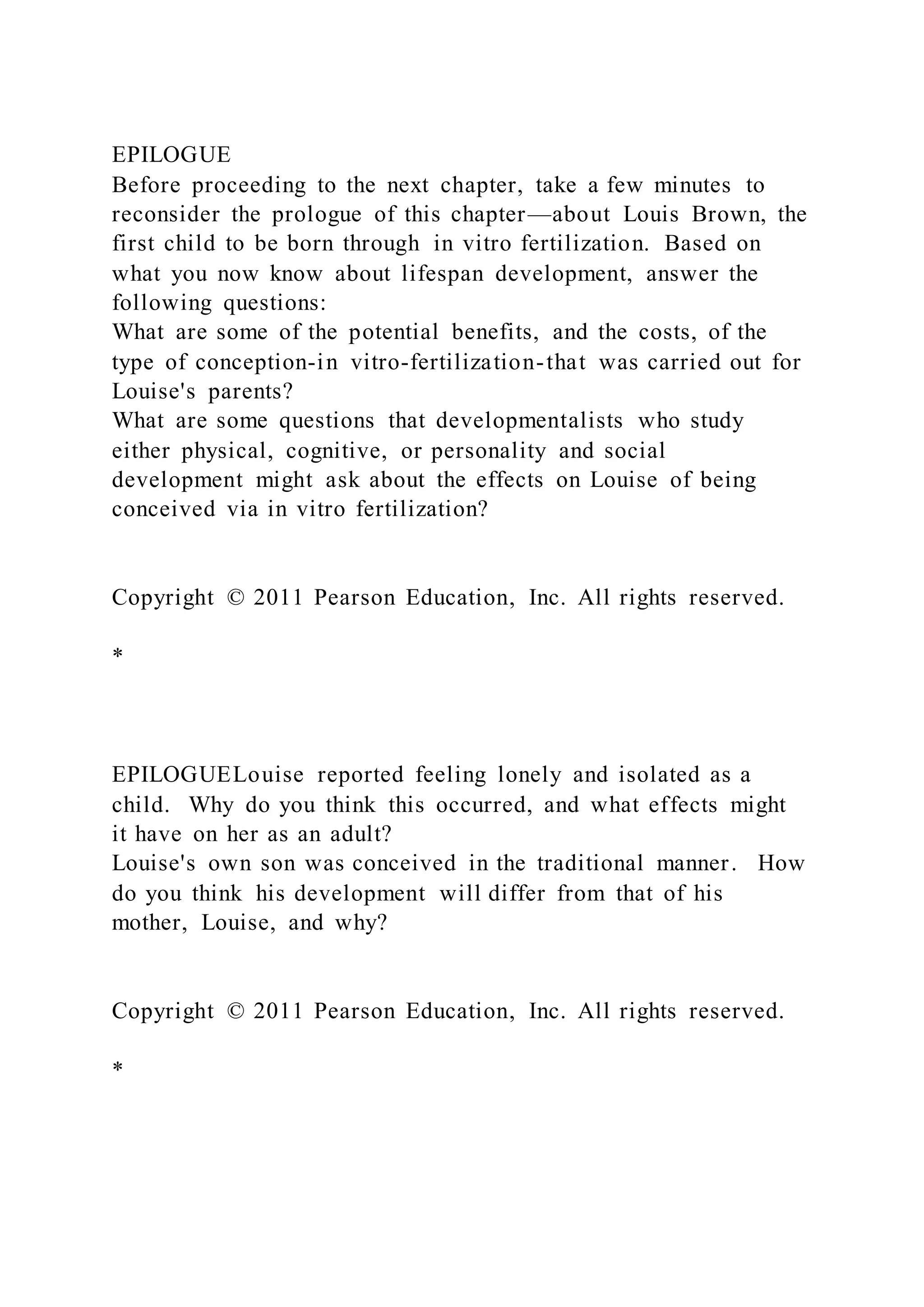 EPILOGUE
Before proceeding to the next chapter, take a few minutes to
reconsider the prologue of this chapter—about Louis Brown, the
first child to be born through in vitro fertilization. Based on
what you now know about lifespan development, answer the
following questions:
What are some of the potential benefits, and the costs, of the
type of conception-in vitro-fertilization-that was carried out for
Louise's parents?
What are some questions that developmentalists who study
either physical, cognitive, or personality and social
development might ask about the effects on Louise of being
conceived via in vitro fertilization?
Copyright © 2011 Pearson Education, Inc. All rights reserved.
*
EPILOGUELouise reported feeling lonely and isolated as a
child. Why do you think this occurred, and what effects might
it have on her as an adult?
Louise's own son was conceived in the traditional manner. How
do you think his development will differ from that of his
mother, Louise, and why?
Copyright © 2011 Pearson Education, Inc. All rights reserved.
*
 