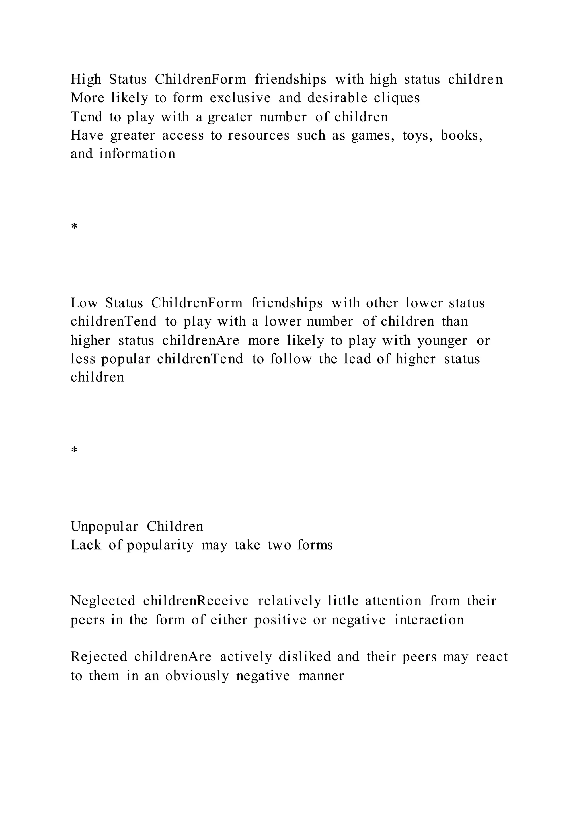 High Status ChildrenForm friendships with high status children
More likely to form exclusive and desirable cliques
Tend to play with a greater number of children
Have greater access to resources such as games, toys, books,
and information
*
Low Status ChildrenForm friendships with other lower status
childrenTend to play with a lower number of children than
higher status childrenAre more likely to play with younger or
less popular childrenTend to follow the lead of higher status
children
*
Unpopular Children
Lack of popularity may take two forms
Neglected childrenReceive relatively little attention from their
peers in the form of either positive or negative interaction
Rejected childrenAre actively disliked and their peers may react
to them in an obviously negative manner
 