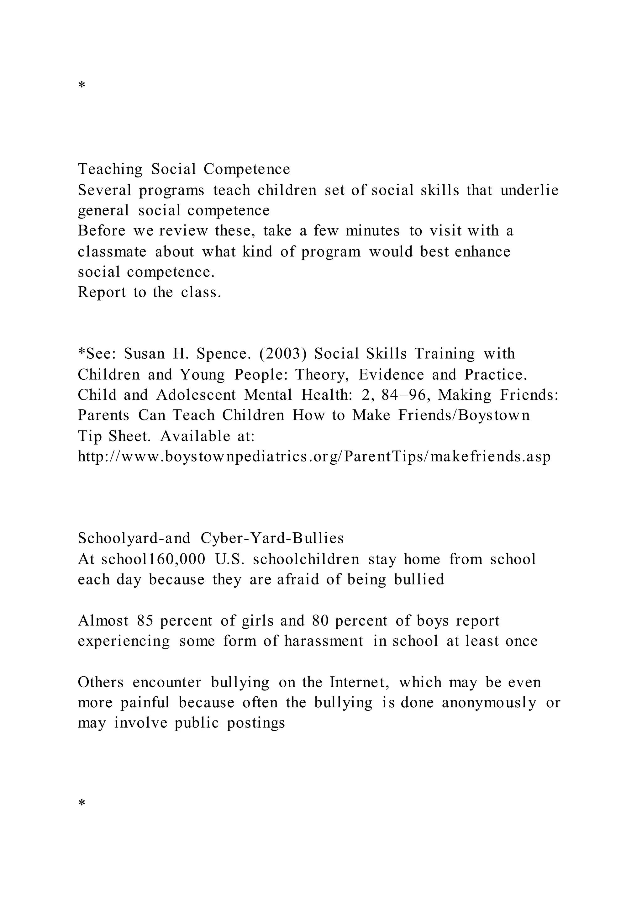 *
Teaching Social Competence
Several programs teach children set of social skills that underlie
general social competence
Before we review these, take a few minutes to visit with a
classmate about what kind of program would best enhance
social competence.
Report to the class.
*See: Susan H. Spence. (2003) Social Skills Training with
Children and Young People: Theory, Evidence and Practice.
Child and Adolescent Mental Health: 2, 84–96, Making Friends:
Parents Can Teach Children How to Make Friends/Boystown
Tip Sheet. Available at:
http://www.boystownpediatrics.org/ParentTips/makefriends.asp
Schoolyard-and Cyber-Yard-Bullies
At school160,000 U.S. schoolchildren stay home from school
each day because they are afraid of being bullied
Almost 85 percent of girls and 80 percent of boys report
experiencing some form of harassment in school at least once
Others encounter bullying on the Internet, which may be even
more painful because often the bullying is done anonymously or
may involve public postings
*
 
