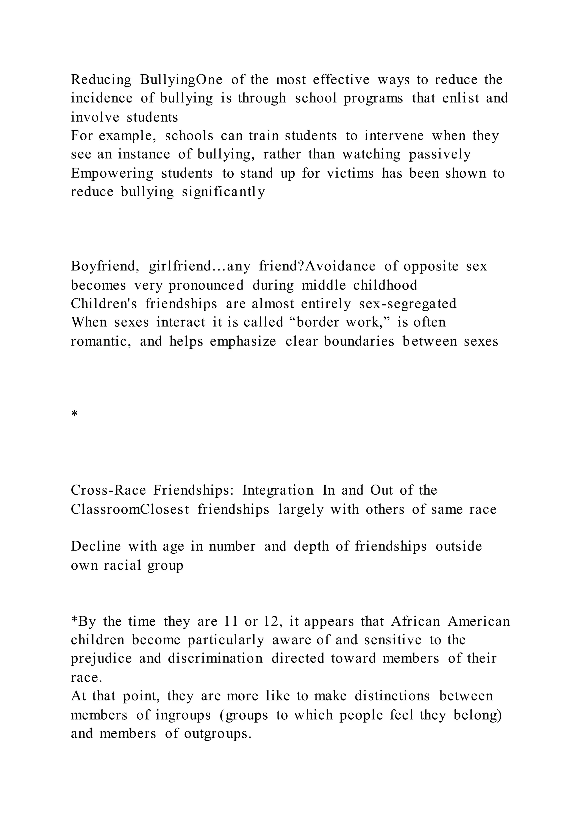 Reducing BullyingOne of the most effective ways to reduce the
incidence of bullying is through school programs that enli st and
involve students
For example, schools can train students to intervene when they
see an instance of bullying, rather than watching passively
Empowering students to stand up for victims has been shown to
reduce bullying significantly
Boyfriend, girlfriend…any friend?Avoidance of opposite sex
becomes very pronounced during middle childhood
Children's friendships are almost entirely sex-segregated
When sexes interact it is called “border work,” is often
romantic, and helps emphasize clear boundaries between sexes
*
Cross-Race Friendships: Integration In and Out of the
ClassroomClosest friendships largely with others of same race
Decline with age in number and depth of friendships outside
own racial group
*By the time they are 11 or 12, it appears that African American
children become particularly aware of and sensitive to the
prejudice and discrimination directed toward members of their
race.
At that point, they are more like to make distinctions between
members of ingroups (groups to which people feel they belong)
and members of outgroups.
 