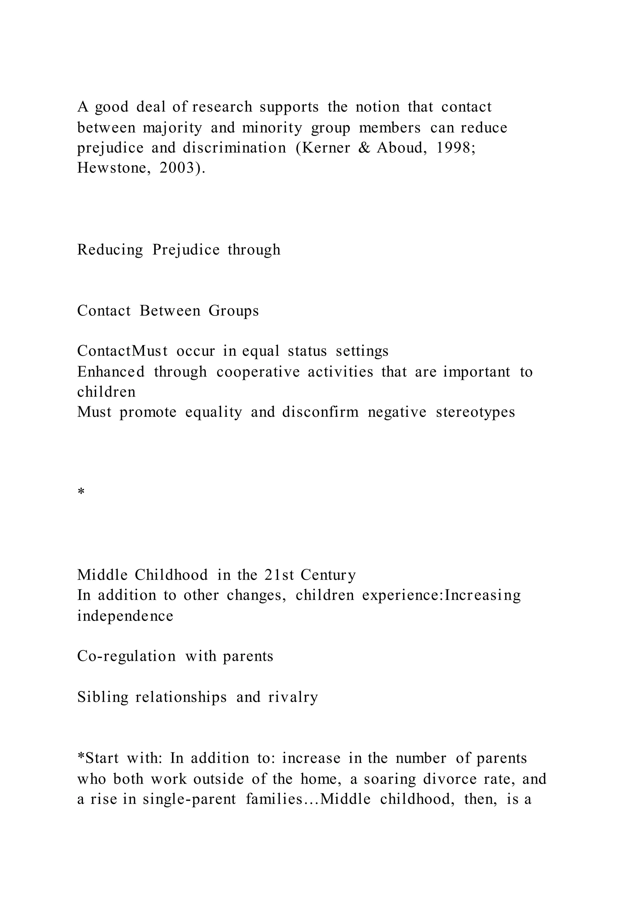 A good deal of research supports the notion that contact
between majority and minority group members can reduce
prejudice and discrimination (Kerner & Aboud, 1998;
Hewstone, 2003).
Reducing Prejudice through
Contact Between Groups
ContactMust occur in equal status settings
Enhanced through cooperative activities that are important to
children
Must promote equality and disconfirm negative stereotypes
*
Middle Childhood in the 21st Century
In addition to other changes, children experience:Increasing
independence
Co-regulation with parents
Sibling relationships and rivalry
*Start with: In addition to: increase in the number of parents
who both work outside of the home, a soaring divorce rate, and
a rise in single-parent families…Middle childhood, then, is a
 