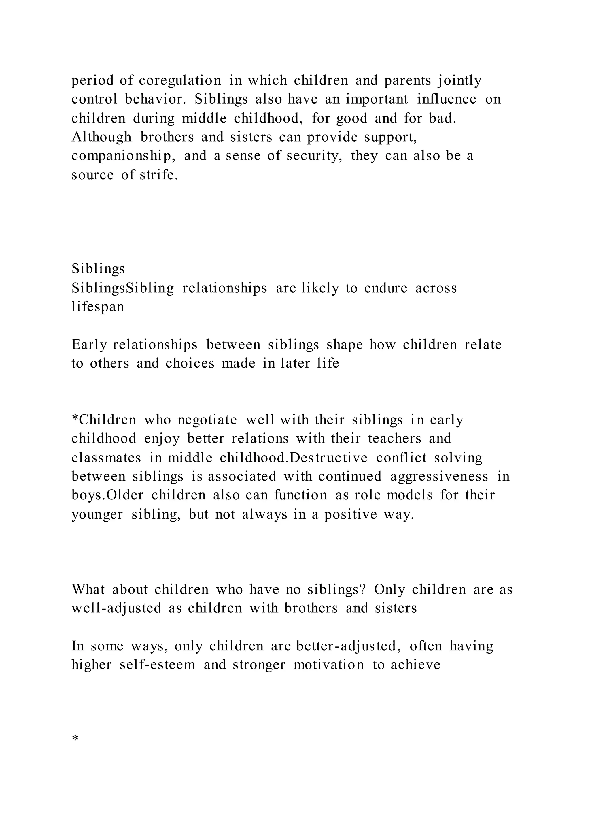 period of coregulation in which children and parents jointly
control behavior. Siblings also have an important influence on
children during middle childhood, for good and for bad.
Although brothers and sisters can provide support,
companionship, and a sense of security, they can also be a
source of strife.
Siblings
SiblingsSibling relationships are likely to endure across
lifespan
Early relationships between siblings shape how children relate
to others and choices made in later life
*Children who negotiate well with their siblings in early
childhood enjoy better relations with their teachers and
classmates in middle childhood.Destructive conflict solving
between siblings is associated with continued aggressiveness in
boys.Older children also can function as role models for their
younger sibling, but not always in a positive way.
What about children who have no siblings? Only children are as
well-adjusted as children with brothers and sisters
In some ways, only children are better-adjusted, often having
higher self-esteem and stronger motivation to achieve
*
 