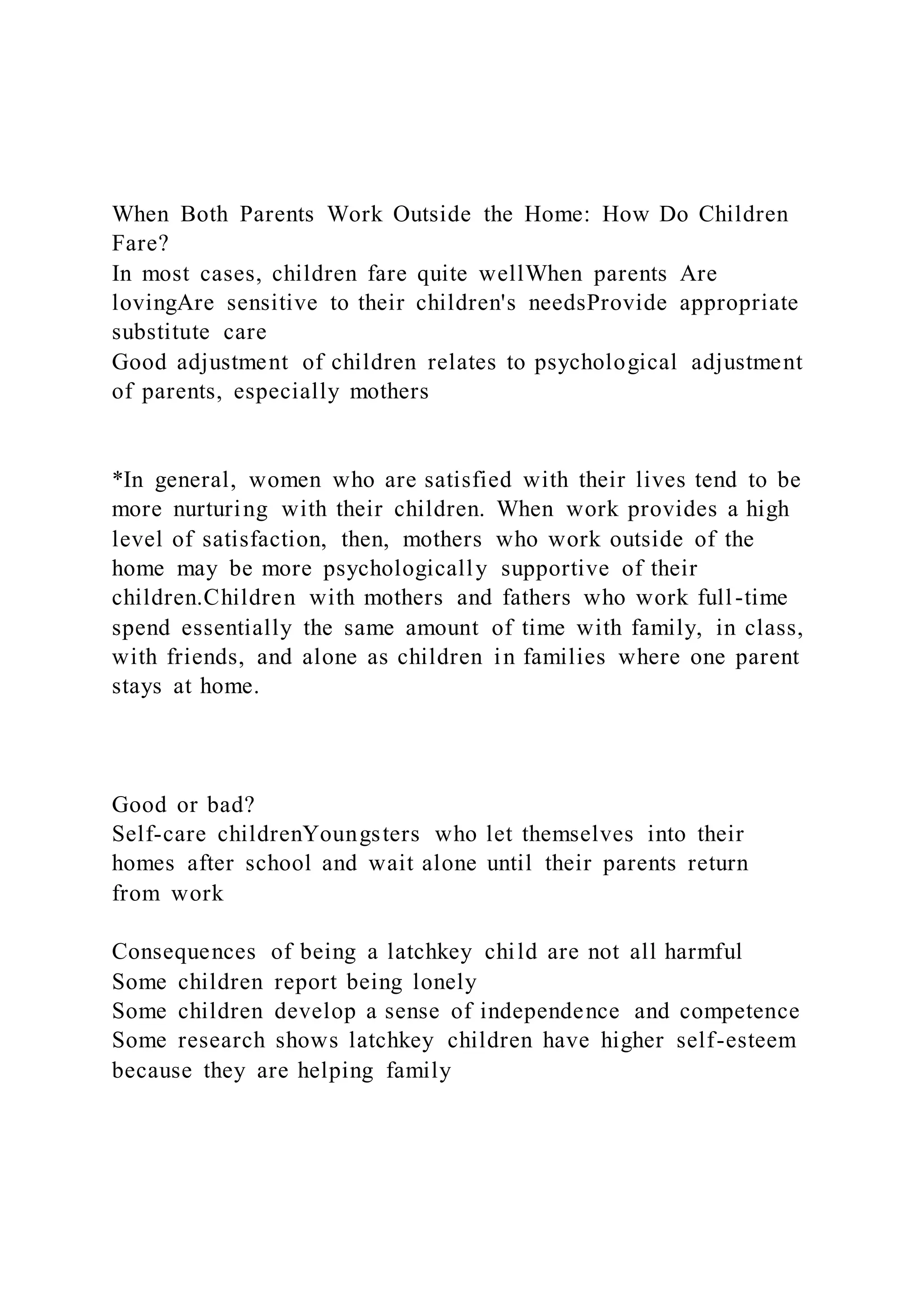 When Both Parents Work Outside the Home: How Do Children
Fare?
In most cases, children fare quite wellWhen parents Are
lovingAre sensitive to their children's needsProvide appropriate
substitute care
Good adjustment of children relates to psychological adjustment
of parents, especially mothers
*In general, women who are satisfied with their lives tend to be
more nurturing with their children. When work provides a high
level of satisfaction, then, mothers who work outside of the
home may be more psychologically supportive of their
children.Children with mothers and fathers who work full-time
spend essentially the same amount of time with family, in class,
with friends, and alone as children in families where one parent
stays at home.
Good or bad?
Self-care childrenYoungsters who let themselves into their
homes after school and wait alone until their parents return
from work
Consequences of being a latchkey child are not all harmful
Some children report being lonely
Some children develop a sense of independence and competence
Some research shows latchkey children have higher self-esteem
because they are helping family
 