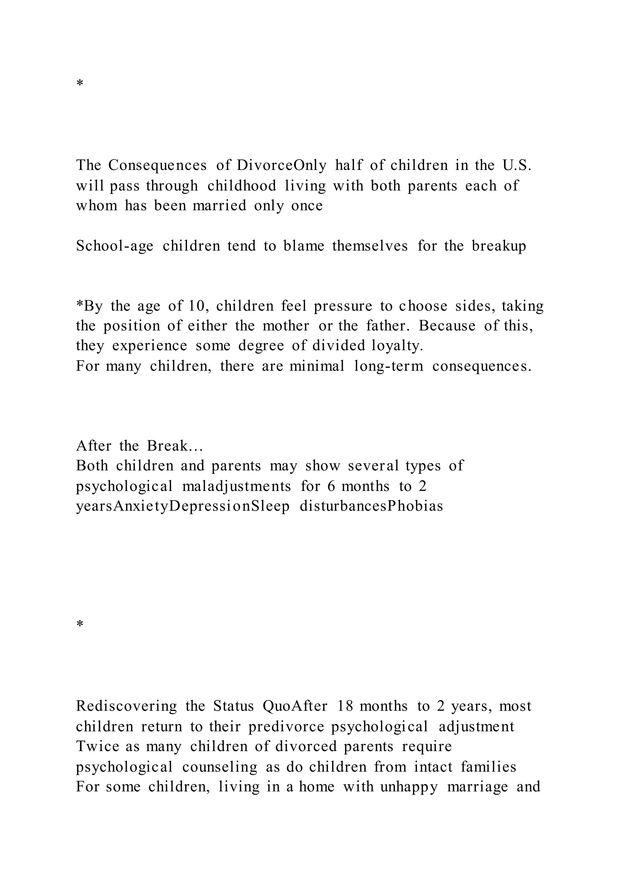 *
The Consequences of DivorceOnly half of children in the U.S.
will pass through childhood living with both parents each of
whom has been married only once
School-age children tend to blame themselves for the breakup
*By the age of 10, children feel pressure to choose sides, taking
the position of either the mother or the father. Because of this,
they experience some degree of divided loyalty.
For many children, there are minimal long-term consequences.
After the Break…
Both children and parents may show several types of
psychological maladjustments for 6 months to 2
yearsAnxietyDepressionSleep disturbancesPhobias
*
Rediscovering the Status QuoAfter 18 months to 2 years, most
children return to their predivorce psychological adjustment
Twice as many children of divorced parents require
psychological counseling as do children from intact families
For some children, living in a home with unhappy marriage and
 