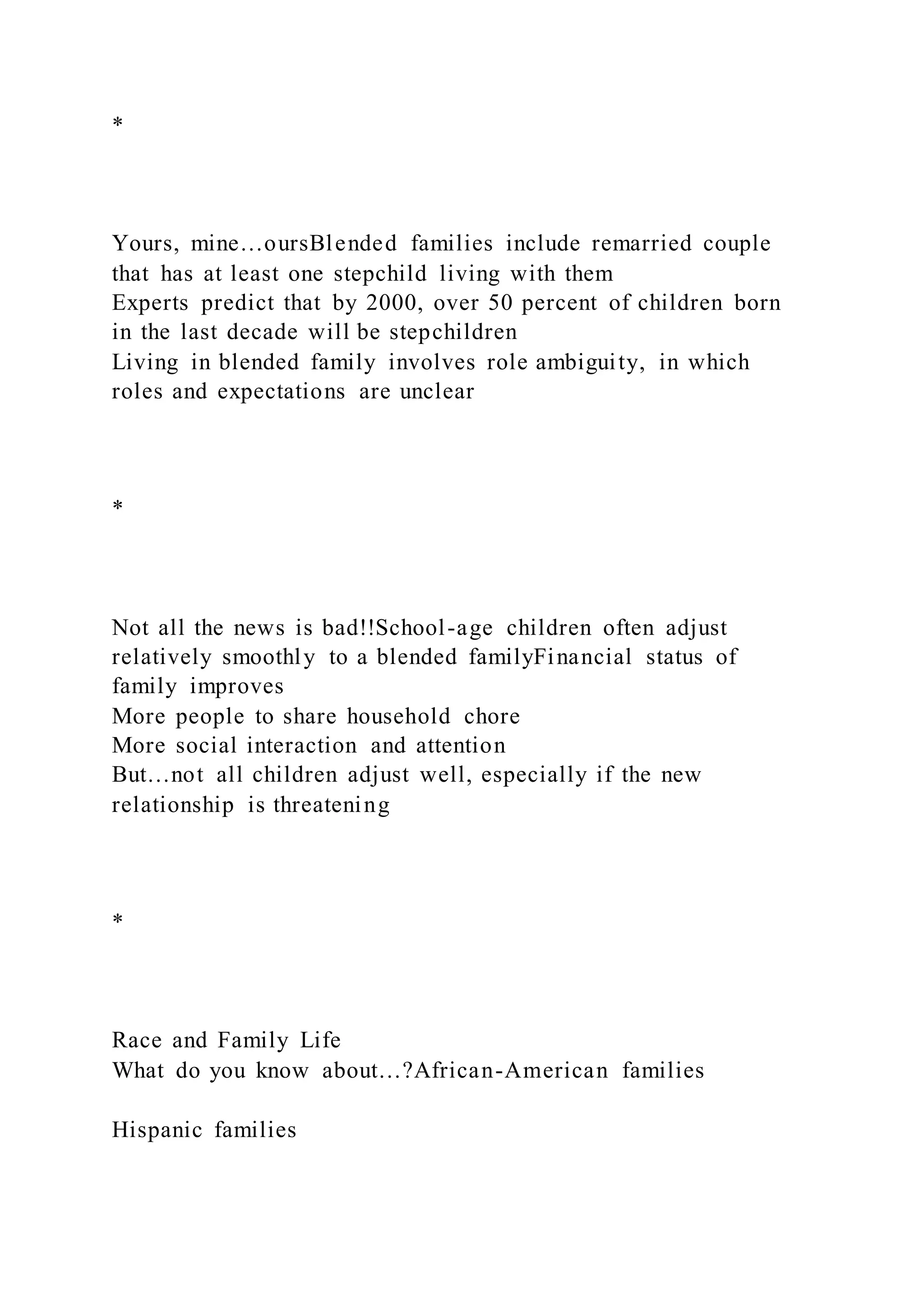 *
Yours, mine…oursBlended families include remarried couple
that has at least one stepchild living with them
Experts predict that by 2000, over 50 percent of children born
in the last decade will be stepchildren
Living in blended family involves role ambiguity, in which
roles and expectations are unclear
*
Not all the news is bad!!School-age children often adjust
relatively smoothly to a blended familyFinancial status of
family improves
More people to share household chore
More social interaction and attention
But…not all children adjust well, especially if the new
relationship is threatening
*
Race and Family Life
What do you know about…?African-American families
Hispanic families
 