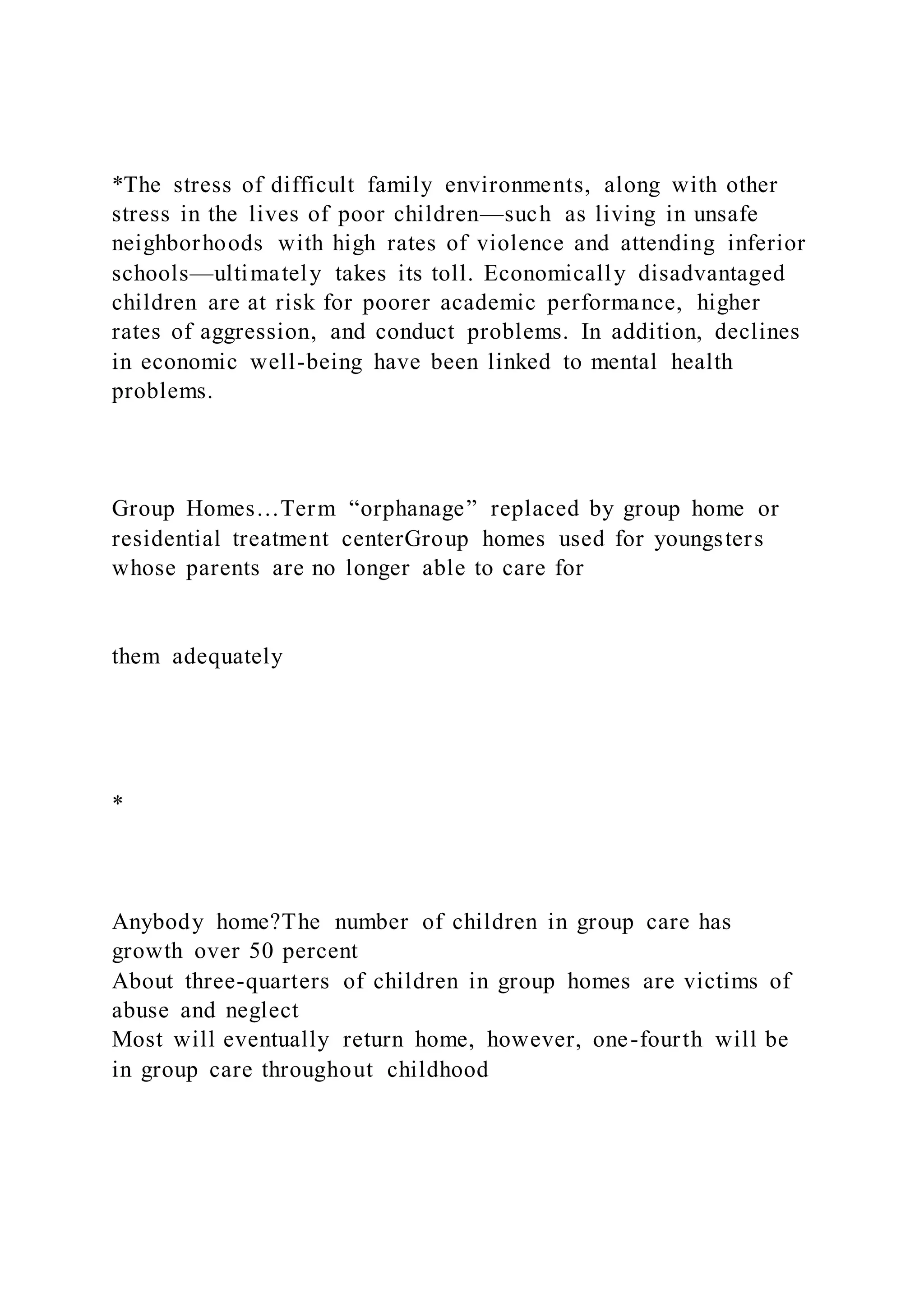 *The stress of difficult family environments, along with other
stress in the lives of poor children—such as living in unsafe
neighborhoods with high rates of violence and attending inferior
schools—ultimately takes its toll. Economically disadvantaged
children are at risk for poorer academic performance, higher
rates of aggression, and conduct problems. In addition, declines
in economic well-being have been linked to mental health
problems.
Group Homes…Term “orphanage” replaced by group home or
residential treatment centerGroup homes used for youngsters
whose parents are no longer able to care for
them adequately
*
Anybody home?The number of children in group care has
growth over 50 percent
About three-quarters of children in group homes are victims of
abuse and neglect
Most will eventually return home, however, one-fourth will be
in group care throughout childhood
 