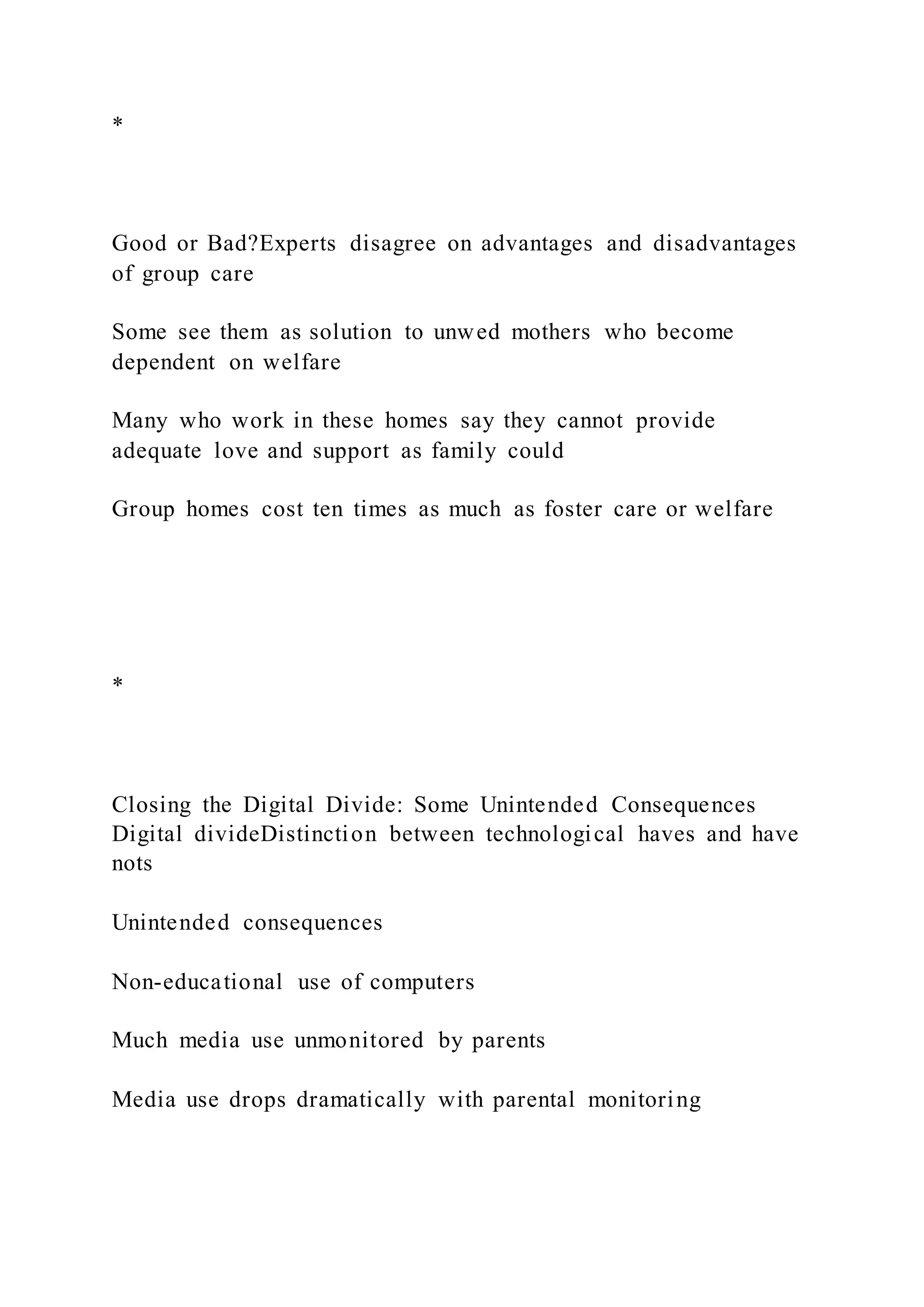 *
Good or Bad?Experts disagree on advantages and disadvantages
of group care
Some see them as solution to unwed mothers who become
dependent on welfare
Many who work in these homes say they cannot provide
adequate love and support as family could
Group homes cost ten times as much as foster care or welfare
*
Closing the Digital Divide: Some Unintended Consequences
Digital divideDistinction between technological haves and have
nots
Unintended consequences
Non-educational use of computers
Much media use unmonitored by parents
Media use drops dramatically with parental monitoring
 