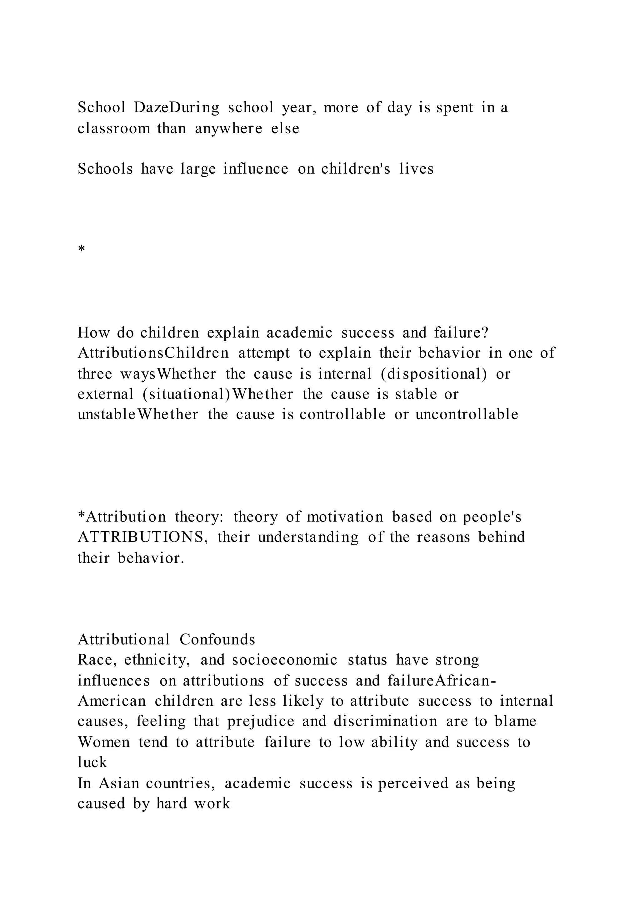 School DazeDuring school year, more of day is spent in a
classroom than anywhere else
Schools have large influence on children's lives
*
How do children explain academic success and failure?
AttributionsChildren attempt to explain their behavior in one of
three waysWhether the cause is internal (dispositional) or
external (situational)Whether the cause is stable or
unstableWhether the cause is controllable or uncontrollable
*Attribution theory: theory of motivation based on people's
ATTRIBUTIONS, their understanding of the reasons behind
their behavior.
Attributional Confounds
Race, ethnicity, and socioeconomic status have strong
influences on attributions of success and failureAfrican-
American children are less likely to attribute success to internal
causes, feeling that prejudice and discrimination are to blame
Women tend to attribute failure to low ability and success to
luck
In Asian countries, academic success is perceived as being
caused by hard work
 