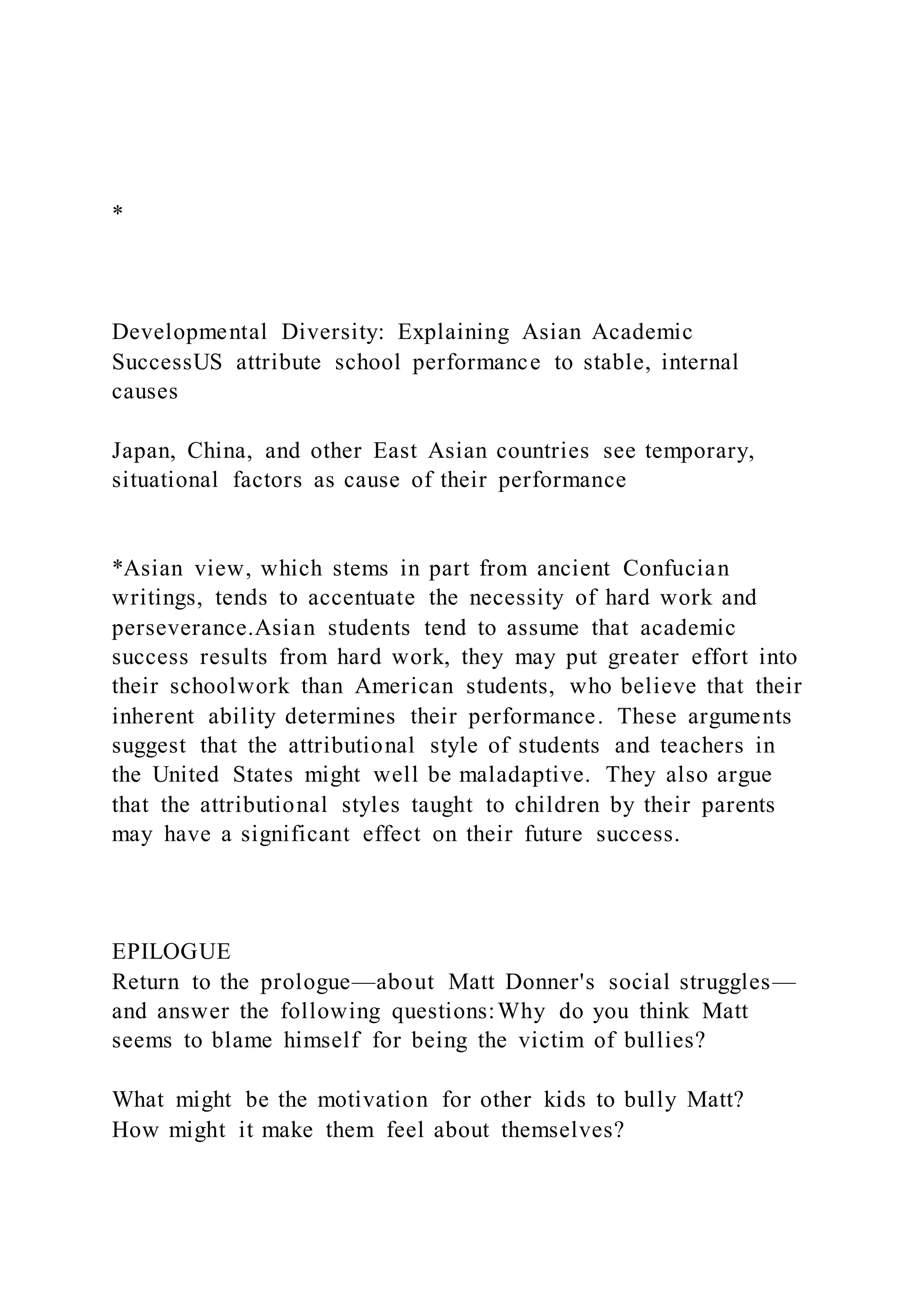 *
Developmental Diversity: Explaining Asian Academic
SuccessUS attribute school performance to stable, internal
causes
Japan, China, and other East Asian countries see temporary,
situational factors as cause of their performance
*Asian view, which stems in part from ancient Confucian
writings, tends to accentuate the necessity of hard work and
perseverance.Asian students tend to assume that academic
success results from hard work, they may put greater effort into
their schoolwork than American students, who believe that their
inherent ability determines their performance. These arguments
suggest that the attributional style of students and teachers in
the United States might well be maladaptive. They also argue
that the attributional styles taught to children by their parents
may have a significant effect on their future success.
EPILOGUE
Return to the prologue—about Matt Donner's social struggles—
and answer the following questions:Why do you think Matt
seems to blame himself for being the victim of bullies?
What might be the motivation for other kids to bully Matt?
How might it make them feel about themselves?
 
