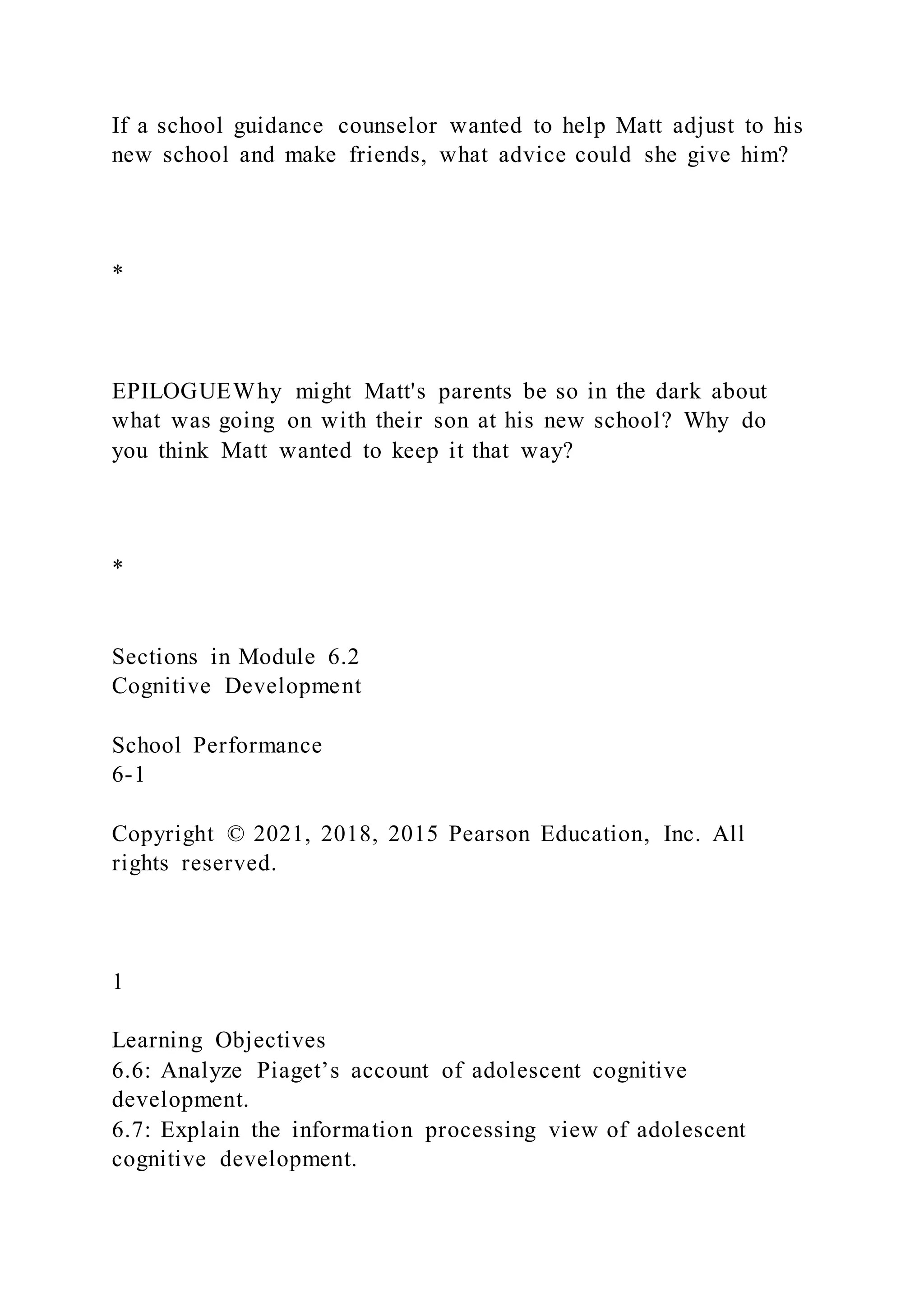 If a school guidance counselor wanted to help Matt adjust to his
new school and make friends, what advice could she give him?
*
EPILOGUEWhy might Matt's parents be so in the dark about
what was going on with their son at his new school? Why do
you think Matt wanted to keep it that way?
*
Sections in Module 6.2
Cognitive Development
School Performance
6-1
Copyright © 2021, 2018, 2015 Pearson Education, Inc. All
rights reserved.
1
Learning Objectives
6.6: Analyze Piaget’s account of adolescent cognitive
development.
6.7: Explain the information processing view of adolescent
cognitive development.
 