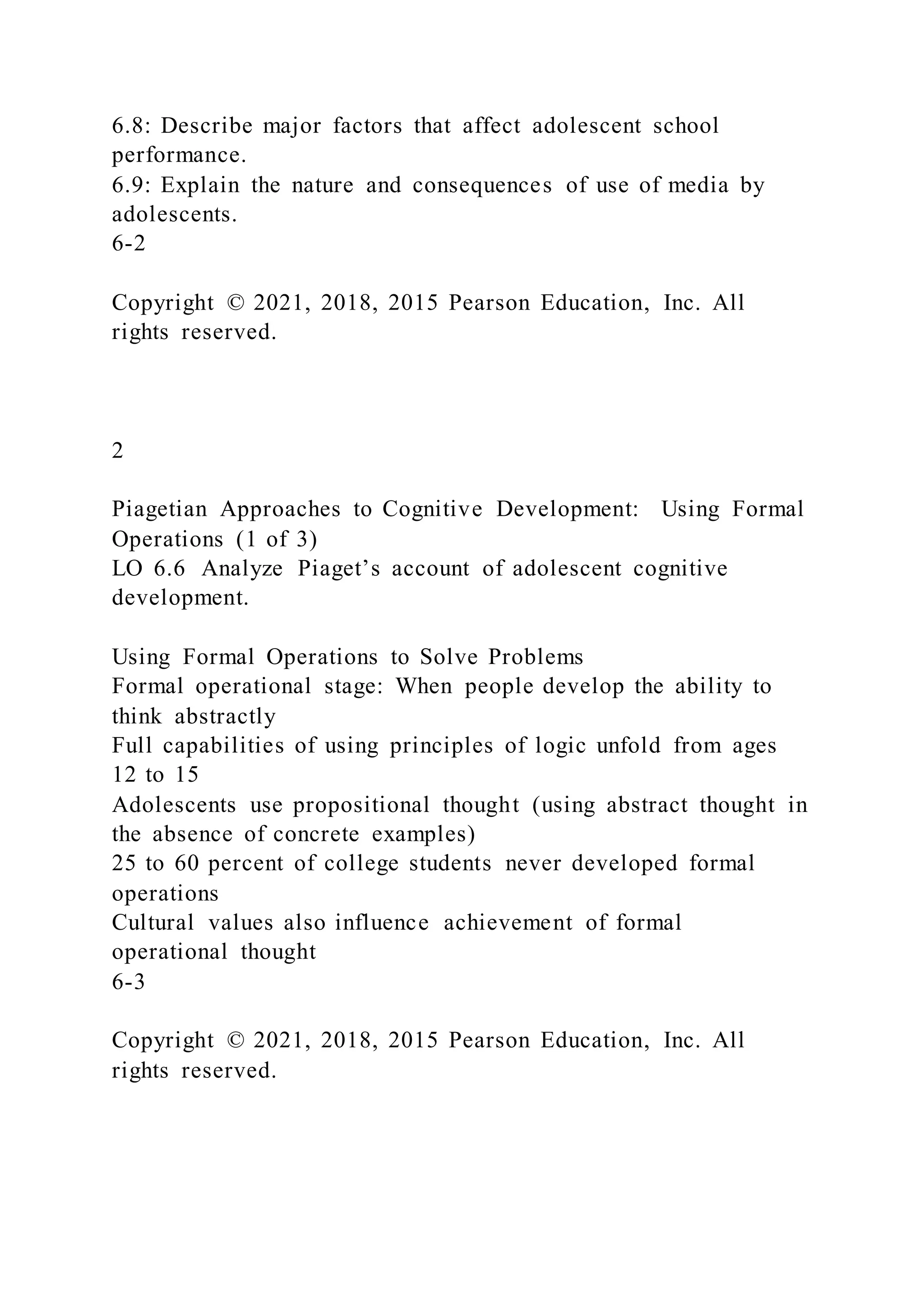 6.8: Describe major factors that affect adolescent school
performance.
6.9: Explain the nature and consequences of use of media by
adolescents.
6-2
Copyright © 2021, 2018, 2015 Pearson Education, Inc. All
rights reserved.
2
Piagetian Approaches to Cognitive Development: Using Formal
Operations (1 of 3)
LO 6.6 Analyze Piaget’s account of adolescent cognitive
development.
Using Formal Operations to Solve Problems
Formal operational stage: When people develop the ability to
think abstractly
Full capabilities of using principles of logic unfold from ages
12 to 15
Adolescents use propositional thought (using abstract thought in
the absence of concrete examples)
25 to 60 percent of college students never developed formal
operations
Cultural values also influence achievement of formal
operational thought
6-3
Copyright © 2021, 2018, 2015 Pearson Education, Inc. All
rights reserved.
 