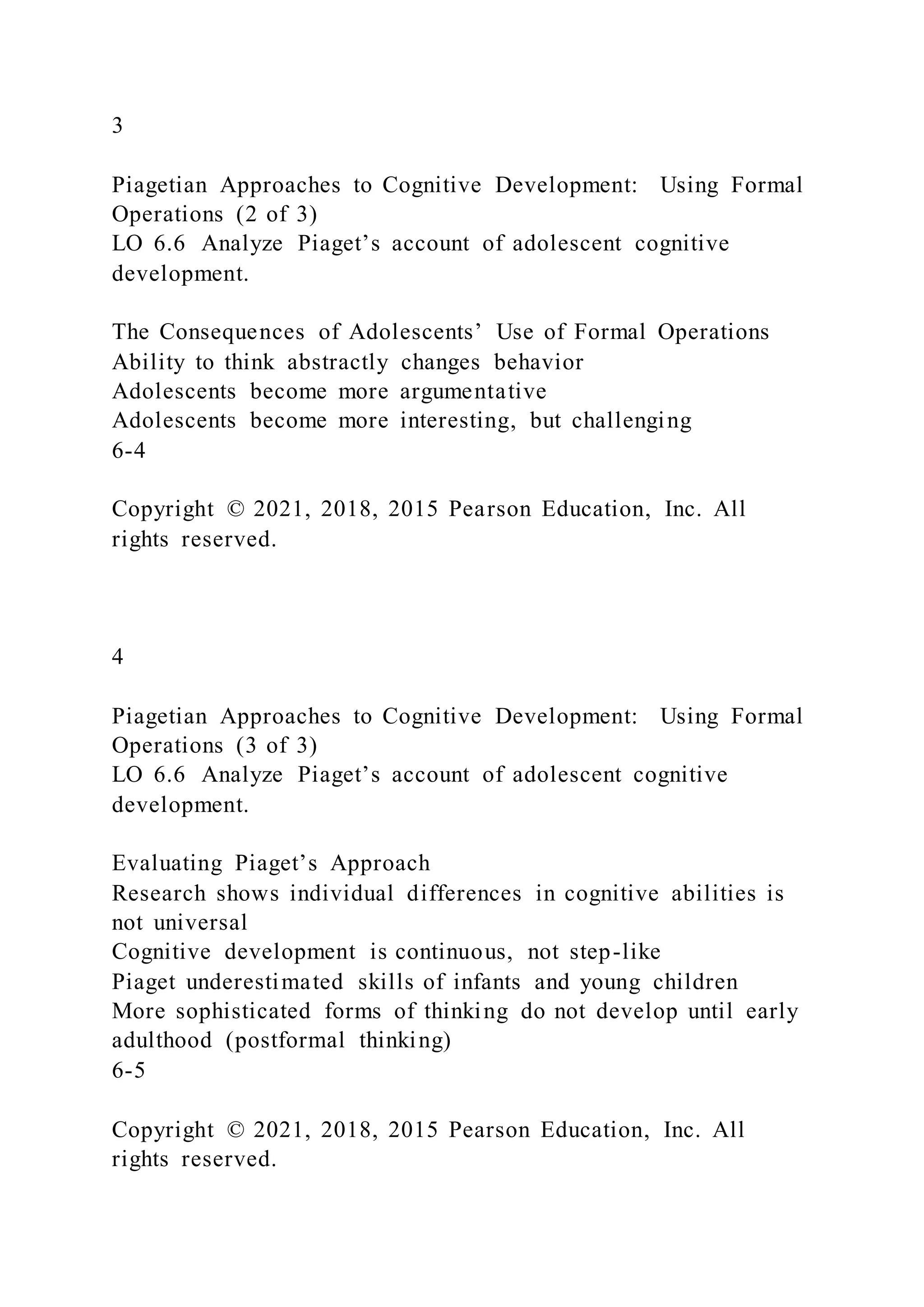 3
Piagetian Approaches to Cognitive Development: Using Formal
Operations (2 of 3)
LO 6.6 Analyze Piaget’s account of adolescent cognitive
development.
The Consequences of Adolescents’ Use of Formal Operations
Ability to think abstractly changes behavior
Adolescents become more argumentative
Adolescents become more interesting, but challenging
6-4
Copyright © 2021, 2018, 2015 Pearson Education, Inc. All
rights reserved.
4
Piagetian Approaches to Cognitive Development: Using Formal
Operations (3 of 3)
LO 6.6 Analyze Piaget’s account of adolescent cognitive
development.
Evaluating Piaget’s Approach
Research shows individual differences in cognitive abilities is
not universal
Cognitive development is continuous, not step-like
Piaget underestimated skills of infants and young children
More sophisticated forms of thinking do not develop until early
adulthood (postformal thinking)
6-5
Copyright © 2021, 2018, 2015 Pearson Education, Inc. All
rights reserved.
 