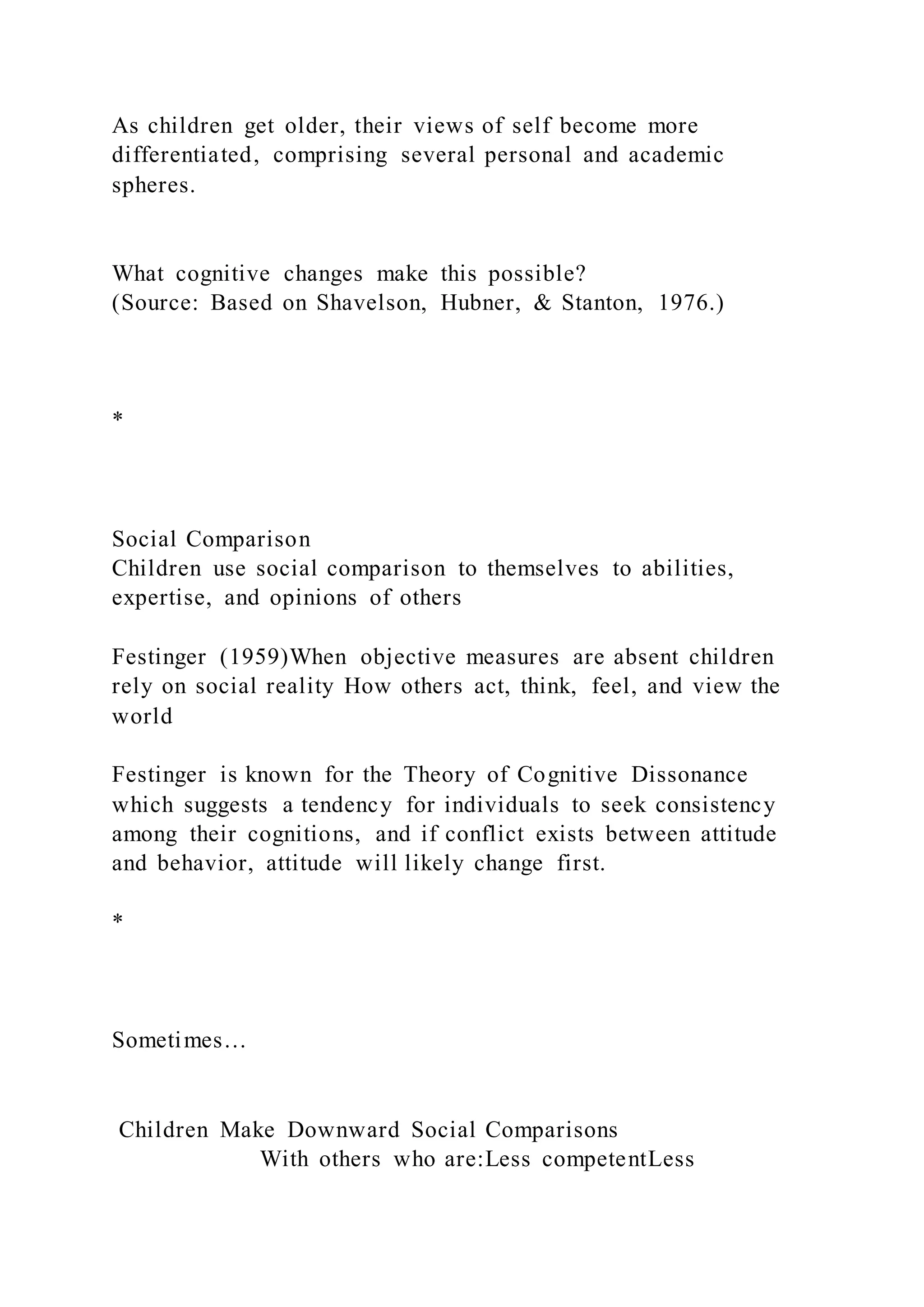 As children get older, their views of self become more
differentiated, comprising several personal and academic
spheres.
What cognitive changes make this possible?
(Source: Based on Shavelson, Hubner, & Stanton, 1976.)
*
Social Comparison
Children use social comparison to themselves to abilities,
expertise, and opinions of others
Festinger (1959)When objective measures are absent children
rely on social reality How others act, think, feel, and view the
world
Festinger is known for the Theory of Cognitive Dissonance
which suggests a tendency for individuals to seek consistency
among their cognitions, and if conflict exists between attitude
and behavior, attitude will likely change first.
*
Sometimes…
Children Make Downward Social Comparisons
With others who are:Less competentLess
 