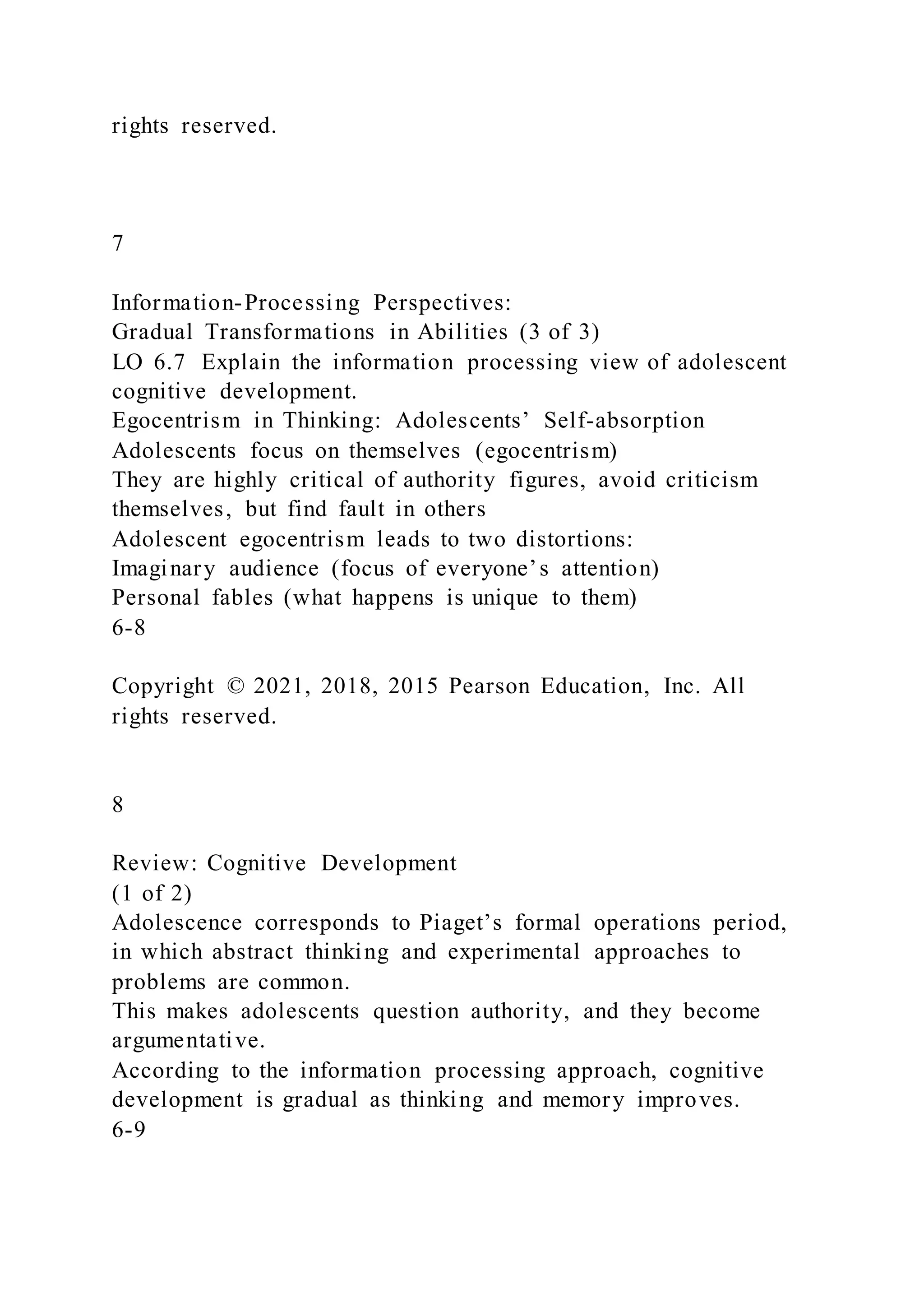 rights reserved.
7
Information-Processing Perspectives:
Gradual Transformations in Abilities (3 of 3)
LO 6.7 Explain the information processing view of adolescent
cognitive development.
Egocentrism in Thinking: Adolescents’ Self-absorption
Adolescents focus on themselves (egocentrism)
They are highly critical of authority figures, avoid criticism
themselves, but find fault in others
Adolescent egocentrism leads to two distortions:
Imaginary audience (focus of everyone’s attention)
Personal fables (what happens is unique to them)
6-8
Copyright © 2021, 2018, 2015 Pearson Education, Inc. All
rights reserved.
8
Review: Cognitive Development
(1 of 2)
Adolescence corresponds to Piaget’s formal operations period,
in which abstract thinking and experimental approaches to
problems are common.
This makes adolescents question authority, and they become
argumentative.
According to the information processing approach, cognitive
development is gradual as thinking and memory improves.
6-9
 