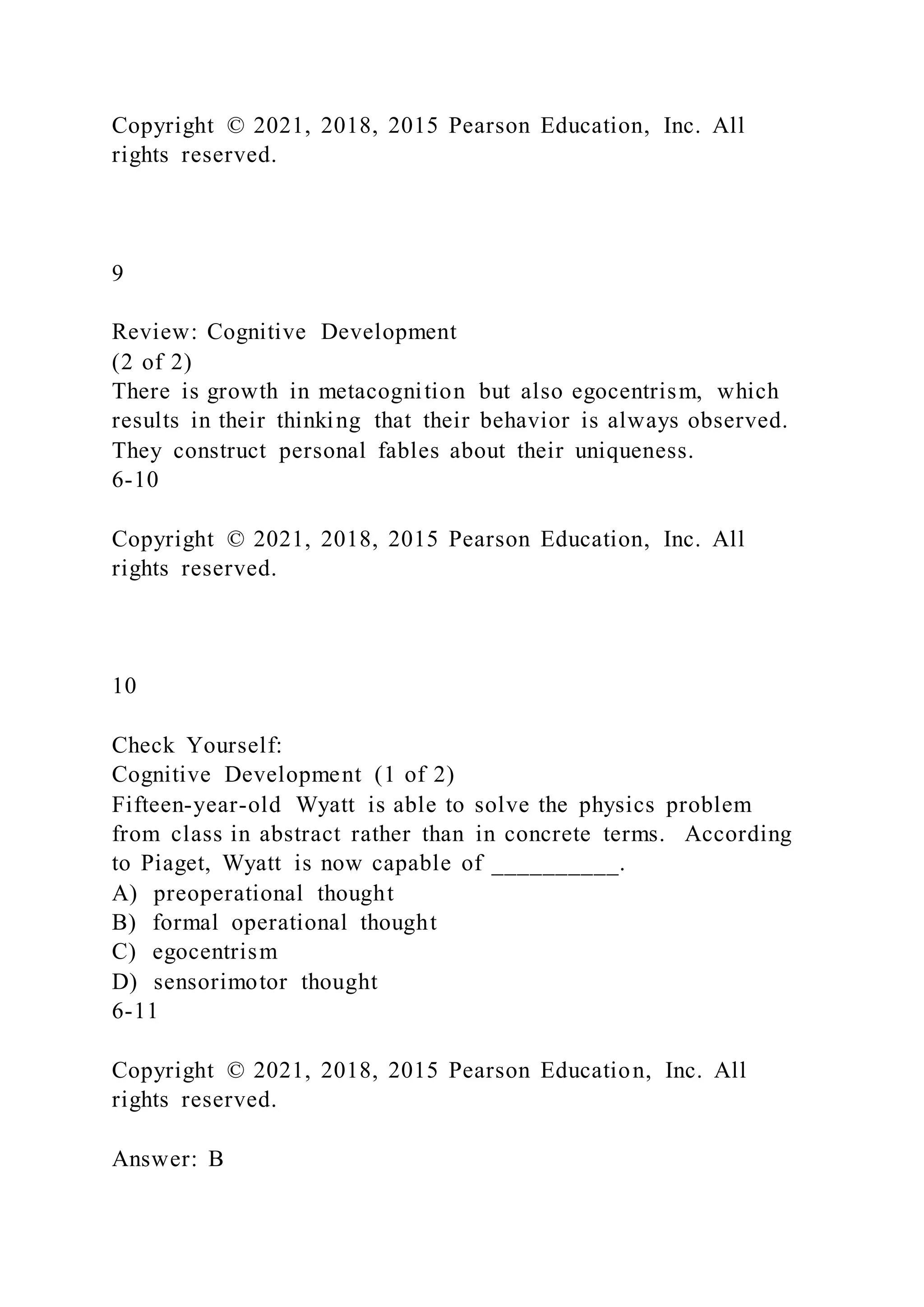 Copyright © 2021, 2018, 2015 Pearson Education, Inc. All
rights reserved.
9
Review: Cognitive Development
(2 of 2)
There is growth in metacognition but also egocentrism, which
results in their thinking that their behavior is always observed.
They construct personal fables about their uniqueness.
6-10
Copyright © 2021, 2018, 2015 Pearson Education, Inc. All
rights reserved.
10
Check Yourself:
Cognitive Development (1 of 2)
Fifteen-year-old Wyatt is able to solve the physics problem
from class in abstract rather than in concrete terms. According
to Piaget, Wyatt is now capable of __________.
A) preoperational thought
B) formal operational thought
C) egocentrism
D) sensorimotor thought
6-11
Copyright © 2021, 2018, 2015 Pearson Education, Inc. All
rights reserved.
Answer: B
 
