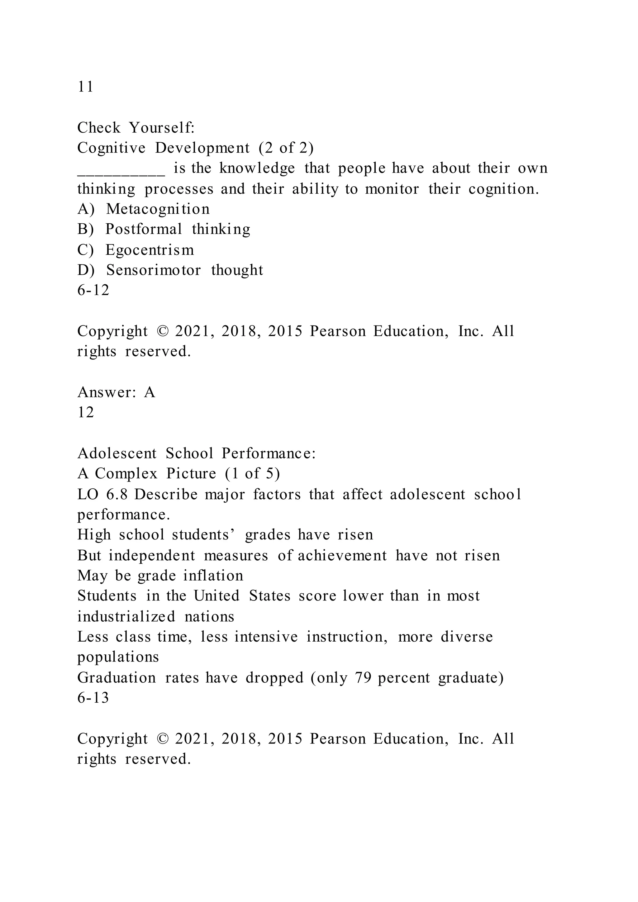 11
Check Yourself:
Cognitive Development (2 of 2)
__________ is the knowledge that people have about their own
thinking processes and their ability to monitor their cognition.
A) Metacognition
B) Postformal thinking
C) Egocentrism
D) Sensorimotor thought
6-12
Copyright © 2021, 2018, 2015 Pearson Education, Inc. All
rights reserved.
Answer: A
12
Adolescent School Performance:
A Complex Picture (1 of 5)
LO 6.8 Describe major factors that affect adolescent school
performance.
High school students’ grades have risen
But independent measures of achievement have not risen
May be grade inflation
Students in the United States score lower than in most
industrialized nations
Less class time, less intensive instruction, more diverse
populations
Graduation rates have dropped (only 79 percent graduate)
6-13
Copyright © 2021, 2018, 2015 Pearson Education, Inc. All
rights reserved.
 