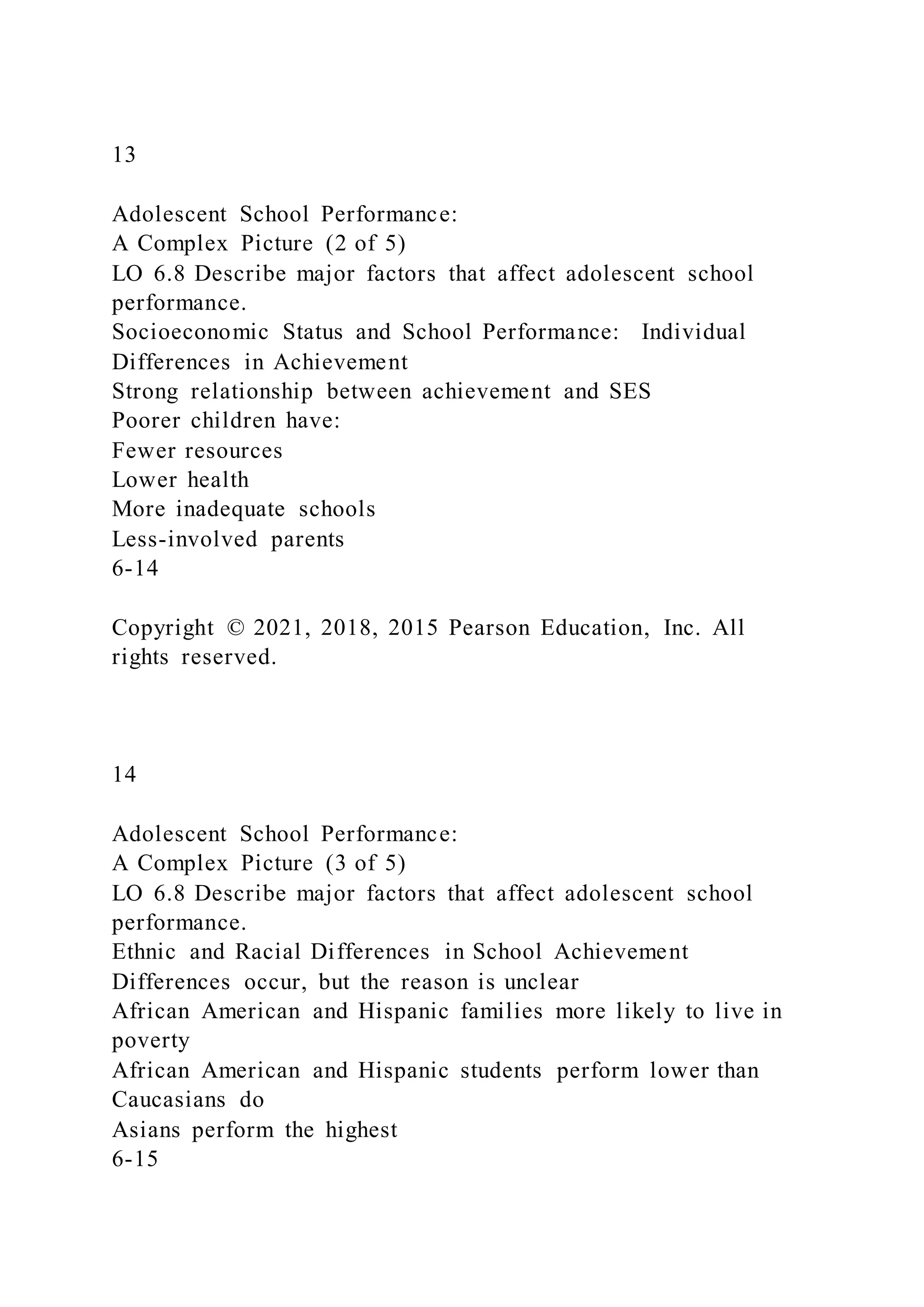 13
Adolescent School Performance:
A Complex Picture (2 of 5)
LO 6.8 Describe major factors that affect adolescent school
performance.
Socioeconomic Status and School Performance: Individual
Differences in Achievement
Strong relationship between achievement and SES
Poorer children have:
Fewer resources
Lower health
More inadequate schools
Less-involved parents
6-14
Copyright © 2021, 2018, 2015 Pearson Education, Inc. All
rights reserved.
14
Adolescent School Performance:
A Complex Picture (3 of 5)
LO 6.8 Describe major factors that affect adolescent school
performance.
Ethnic and Racial Differences in School Achievement
Differences occur, but the reason is unclear
African American and Hispanic families more likely to live in
poverty
African American and Hispanic students perform lower than
Caucasians do
Asians perform the highest
6-15
 