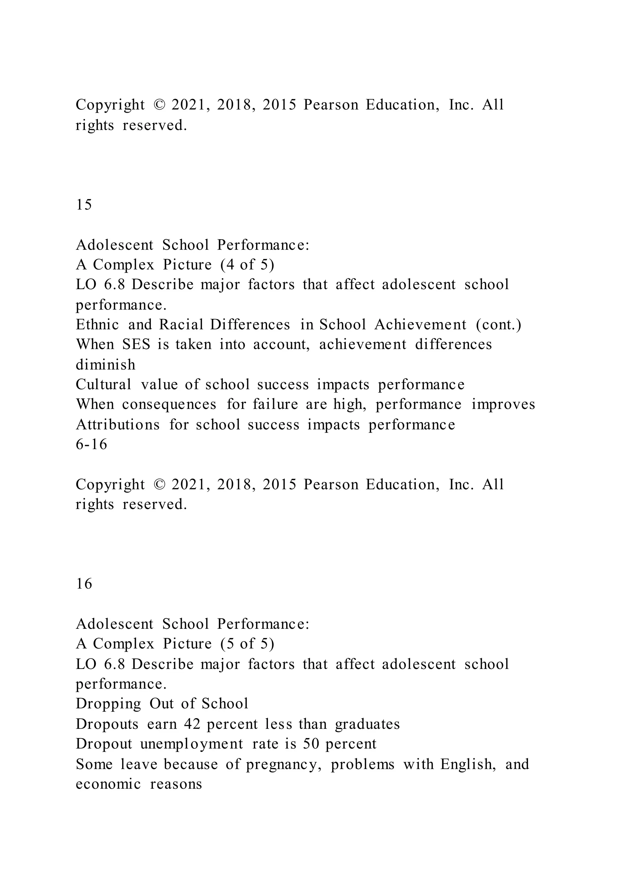 Copyright © 2021, 2018, 2015 Pearson Education, Inc. All
rights reserved.
15
Adolescent School Performance:
A Complex Picture (4 of 5)
LO 6.8 Describe major factors that affect adolescent school
performance.
Ethnic and Racial Differences in School Achievement (cont.)
When SES is taken into account, achievement differences
diminish
Cultural value of school success impacts performance
When consequences for failure are high, performance improves
Attributions for school success impacts performance
6-16
Copyright © 2021, 2018, 2015 Pearson Education, Inc. All
rights reserved.
16
Adolescent School Performance:
A Complex Picture (5 of 5)
LO 6.8 Describe major factors that affect adolescent school
performance.
Dropping Out of School
Dropouts earn 42 percent less than graduates
Dropout unemployment rate is 50 percent
Some leave because of pregnancy, problems with English, and
economic reasons
 