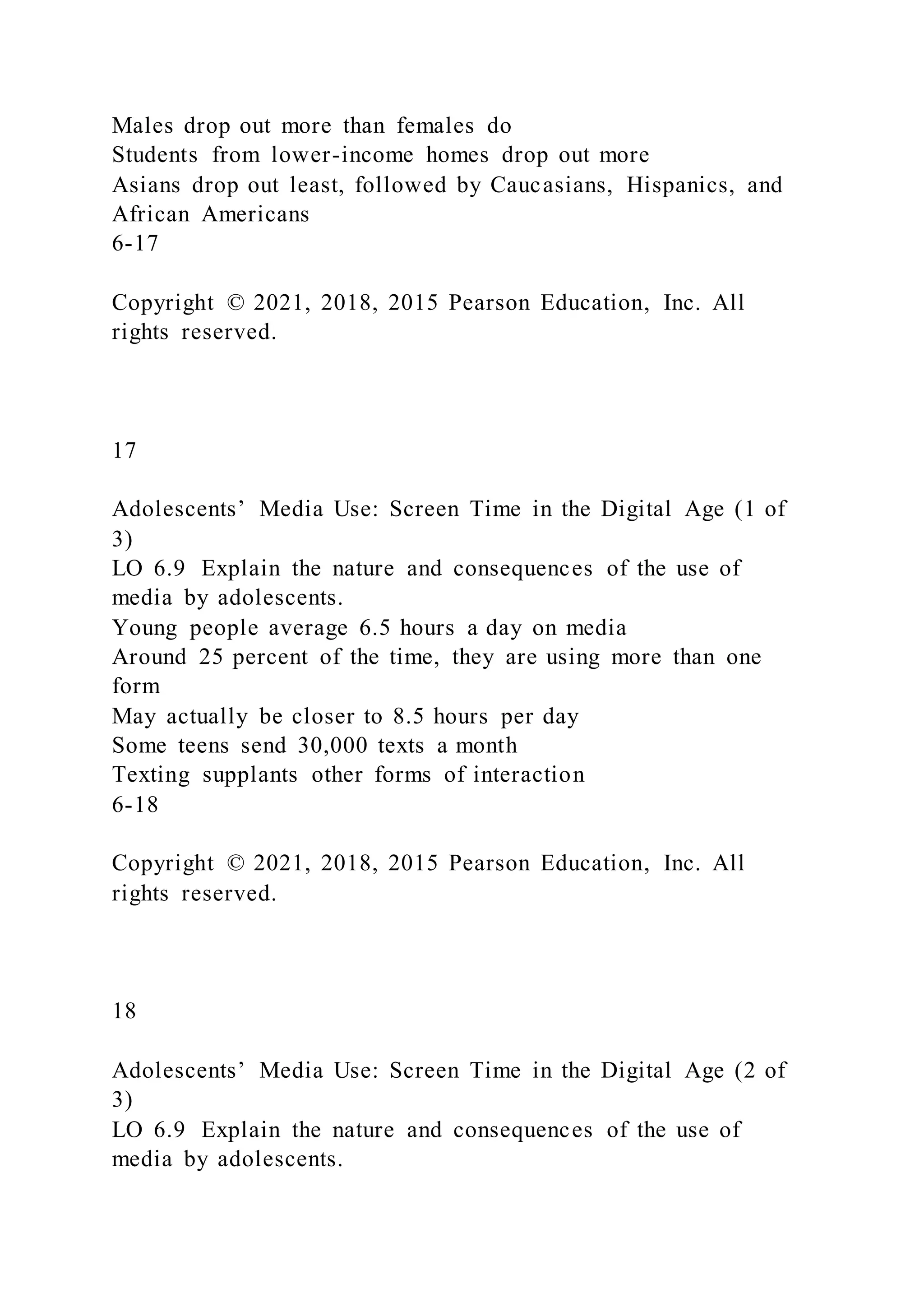 Males drop out more than females do
Students from lower-income homes drop out more
Asians drop out least, followed by Caucasians, Hispanics, and
African Americans
6-17
Copyright © 2021, 2018, 2015 Pearson Education, Inc. All
rights reserved.
17
Adolescents’ Media Use: Screen Time in the Digital Age (1 of
3)
LO 6.9 Explain the nature and consequences of the use of
media by adolescents.
Young people average 6.5 hours a day on media
Around 25 percent of the time, they are using more than one
form
May actually be closer to 8.5 hours per day
Some teens send 30,000 texts a month
Texting supplants other forms of interaction
6-18
Copyright © 2021, 2018, 2015 Pearson Education, Inc. All
rights reserved.
18
Adolescents’ Media Use: Screen Time in the Digital Age (2 of
3)
LO 6.9 Explain the nature and consequences of the use of
media by adolescents.
 
