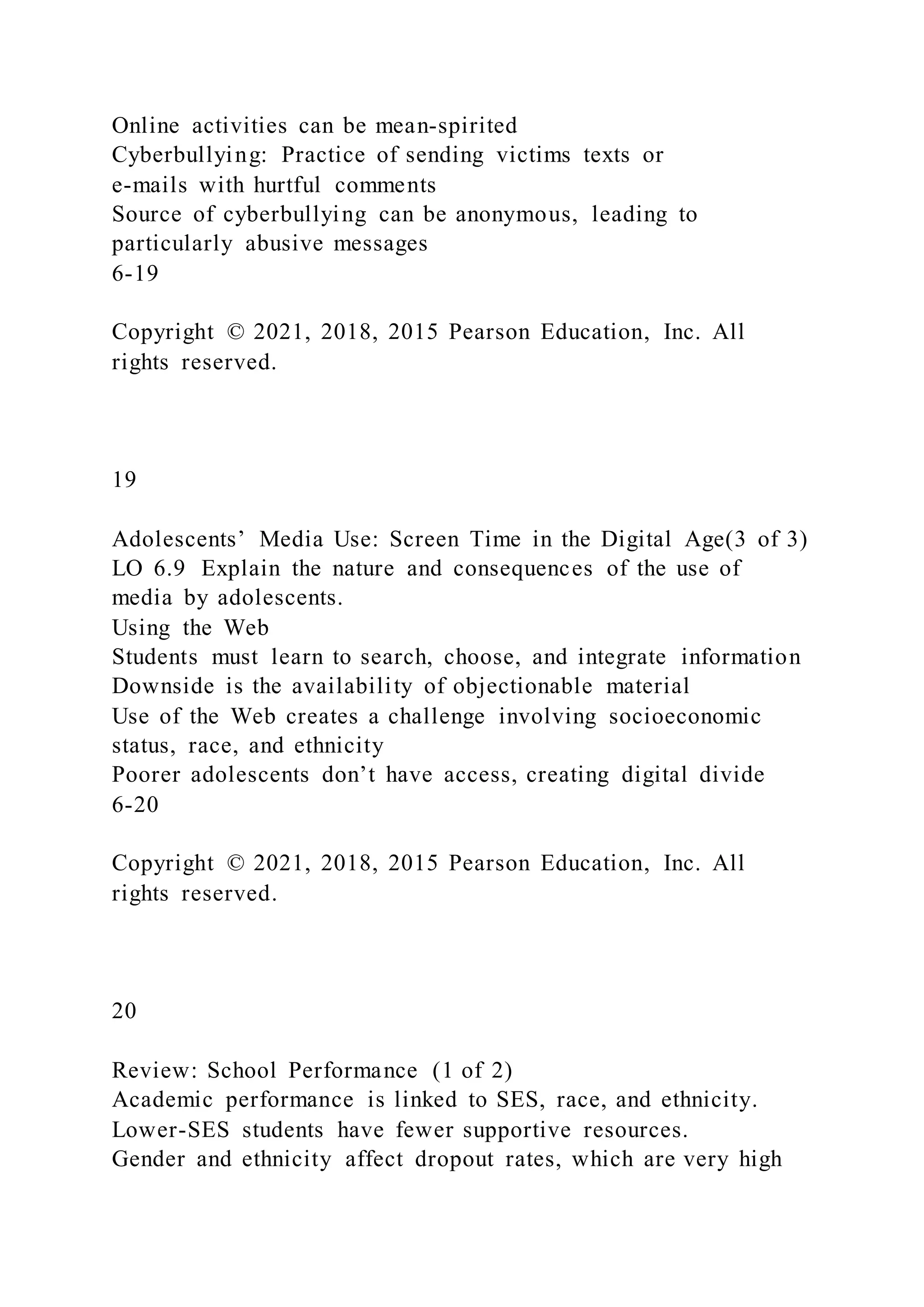 Online activities can be mean-spirited
Cyberbullying: Practice of sending victims texts or
e-mails with hurtful comments
Source of cyberbullying can be anonymous, leading to
particularly abusive messages
6-19
Copyright © 2021, 2018, 2015 Pearson Education, Inc. All
rights reserved.
19
Adolescents’ Media Use: Screen Time in the Digital Age(3 of 3)
LO 6.9 Explain the nature and consequences of the use of
media by adolescents.
Using the Web
Students must learn to search, choose, and integrate information
Downside is the availability of objectionable material
Use of the Web creates a challenge involving socioeconomic
status, race, and ethnicity
Poorer adolescents don’t have access, creating digital divide
6-20
Copyright © 2021, 2018, 2015 Pearson Education, Inc. All
rights reserved.
20
Review: School Performance (1 of 2)
Academic performance is linked to SES, race, and ethnicity.
Lower-SES students have fewer supportive resources.
Gender and ethnicity affect dropout rates, which are very high
 