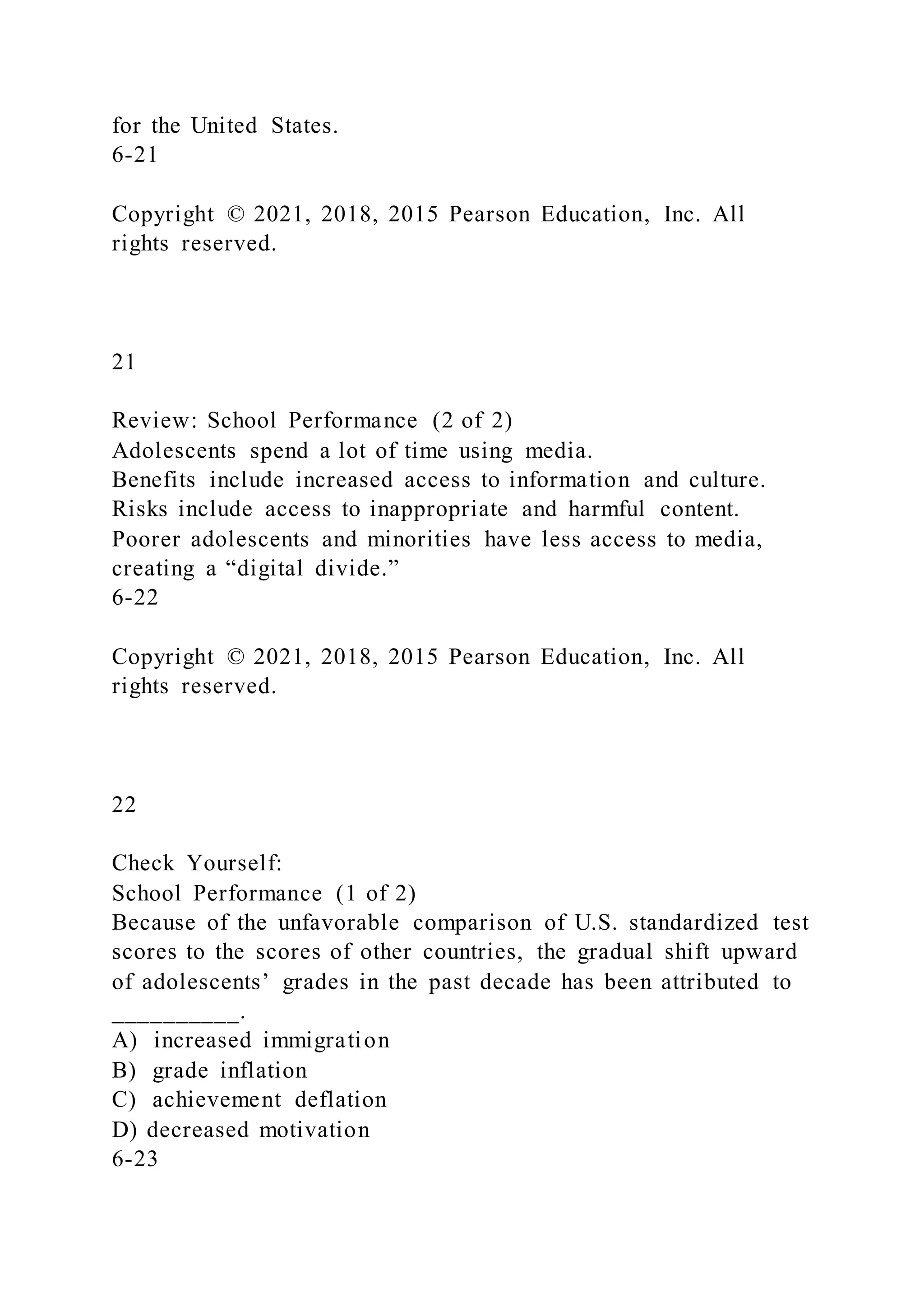 for the United States.
6-21
Copyright © 2021, 2018, 2015 Pearson Education, Inc. All
rights reserved.
21
Review: School Performance (2 of 2)
Adolescents spend a lot of time using media.
Benefits include increased access to information and culture.
Risks include access to inappropriate and harmful content.
Poorer adolescents and minorities have less access to media,
creating a “digital divide.”
6-22
Copyright © 2021, 2018, 2015 Pearson Education, Inc. All
rights reserved.
22
Check Yourself:
School Performance (1 of 2)
Because of the unfavorable comparison of U.S. standardized test
scores to the scores of other countries, the gradual shift upward
of adolescents’ grades in the past decade has been attributed to
__________.
A) increased immigration
B) grade inflation
C) achievement deflation
D) decreased motivation
6-23
 