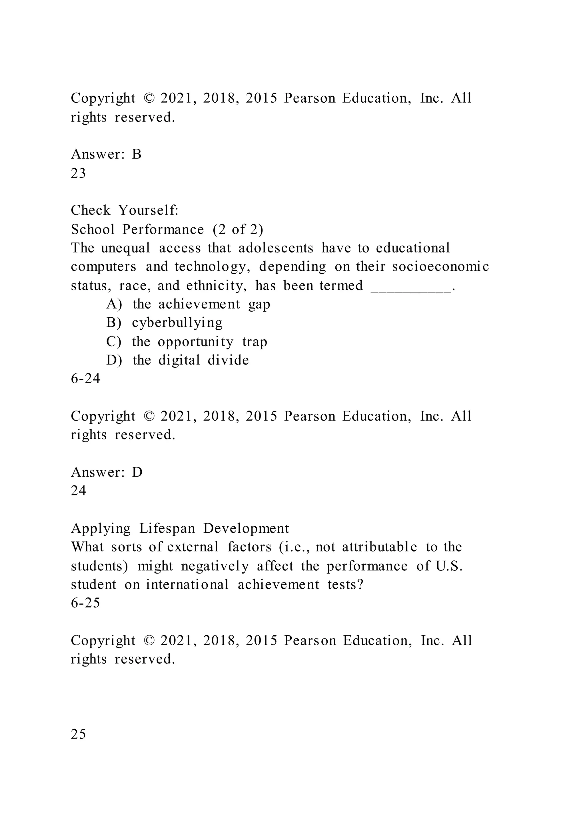 Copyright © 2021, 2018, 2015 Pearson Education, Inc. All
rights reserved.
Answer: B
23
Check Yourself:
School Performance (2 of 2)
The unequal access that adolescents have to educational
computers and technology, depending on their socioeconomic
status, race, and ethnicity, has been termed __________.
A) the achievement gap
B) cyberbullying
C) the opportunity trap
D) the digital divide
6-24
Copyright © 2021, 2018, 2015 Pearson Education, Inc. All
rights reserved.
Answer: D
24
Applying Lifespan Development
What sorts of external factors (i.e., not attributable to the
students) might negatively affect the performance of U.S.
student on international achievement tests?
6-25
Copyright © 2021, 2018, 2015 Pearson Education, Inc. All
rights reserved.
25
 