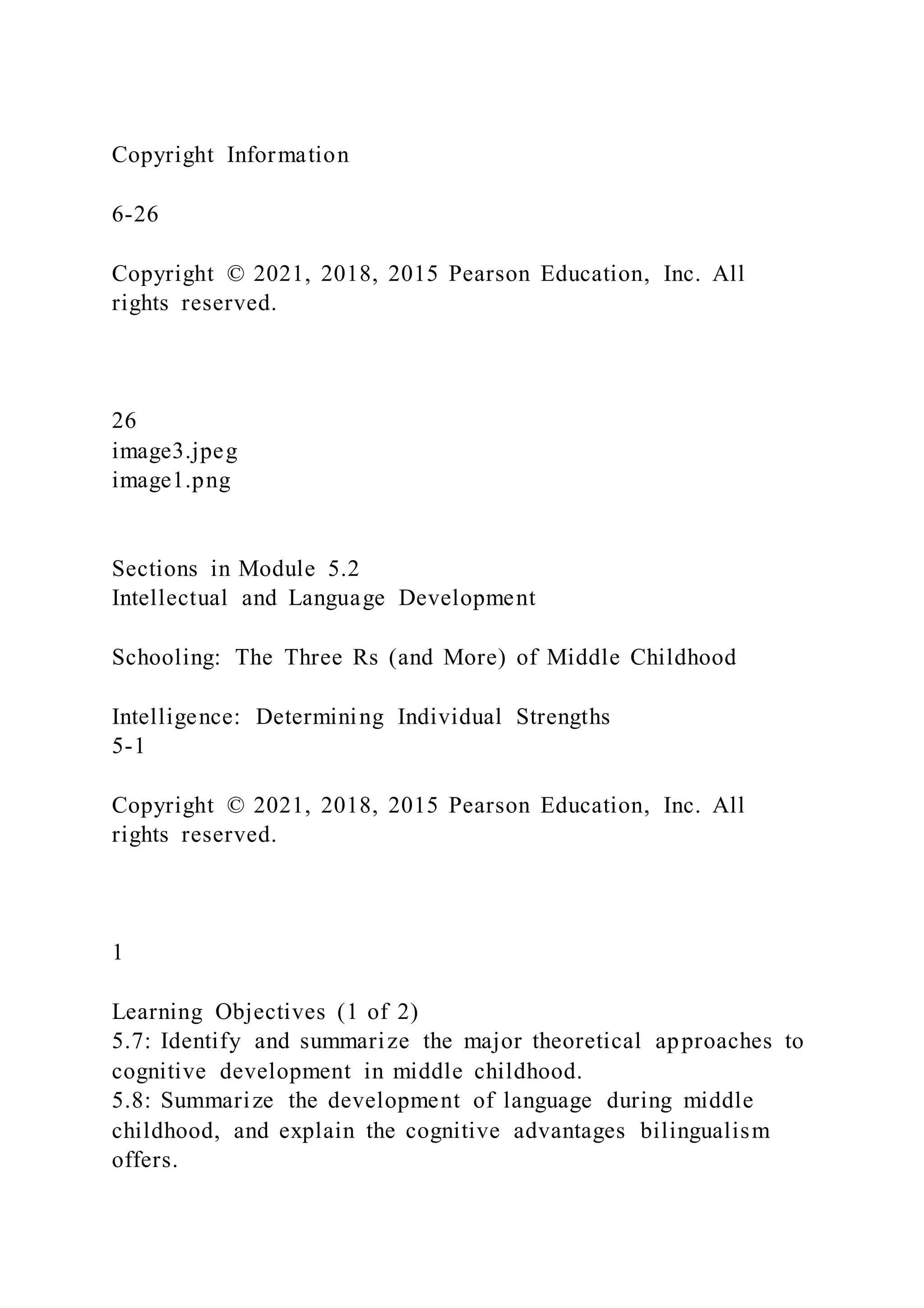 Copyright Information
6-26
Copyright © 2021, 2018, 2015 Pearson Education, Inc. All
rights reserved.
26
image3.jpeg
image1.png
Sections in Module 5.2
Intellectual and Language Development
Schooling: The Three Rs (and More) of Middle Childhood
Intelligence: Determining Individual Strengths
5-1
Copyright © 2021, 2018, 2015 Pearson Education, Inc. All
rights reserved.
1
Learning Objectives (1 of 2)
5.7: Identify and summarize the major theoretical approaches to
cognitive development in middle childhood.
5.8: Summarize the development of language during middle
childhood, and explain the cognitive advantages bilingualism
offers.
 