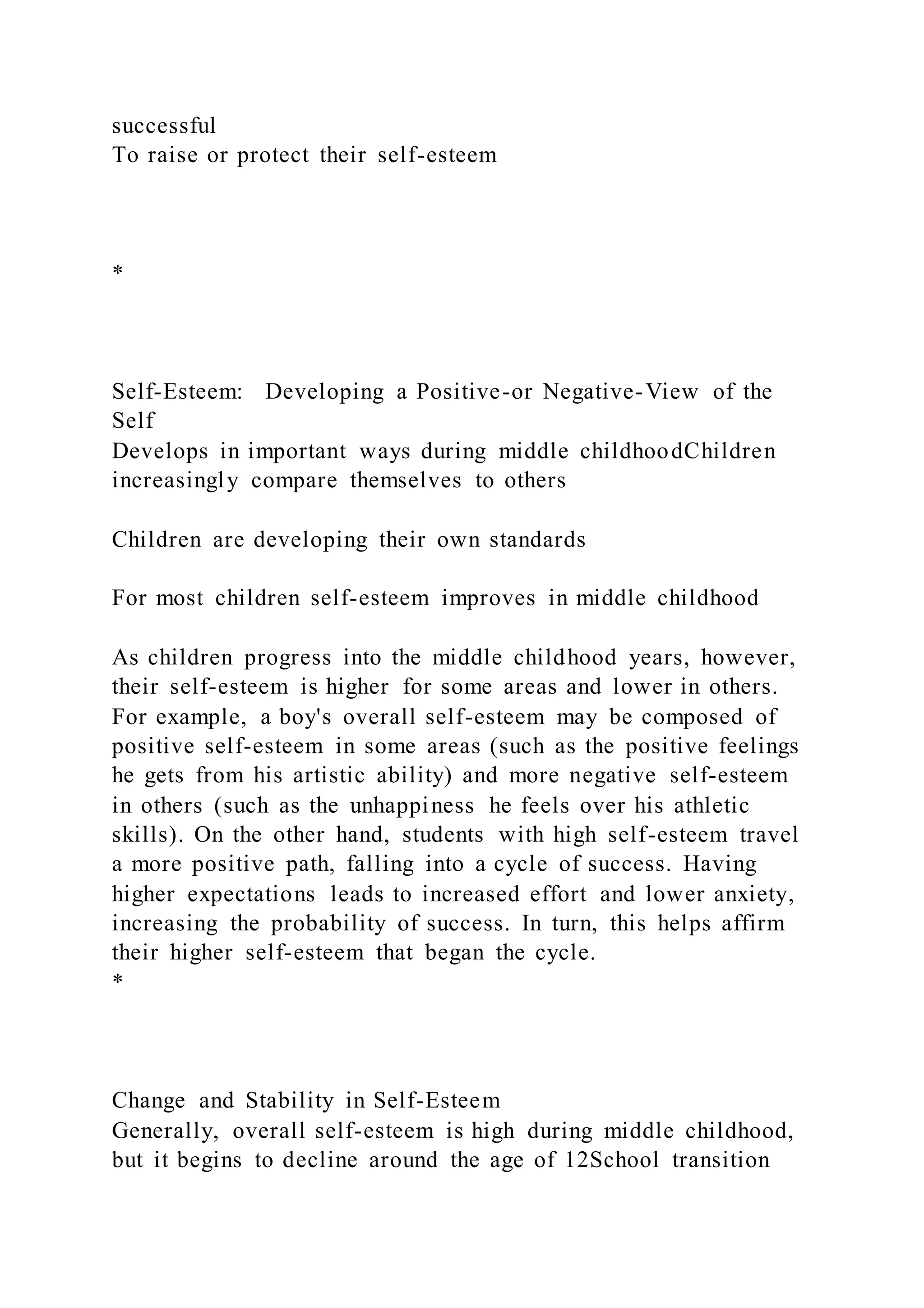 successful
To raise or protect their self-esteem
*
Self-Esteem: Developing a Positive-or Negative-View of the
Self
Develops in important ways during middle childhoodChildren
increasingly compare themselves to others
Children are developing their own standards
For most children self-esteem improves in middle childhood
As children progress into the middle childhood years, however,
their self-esteem is higher for some areas and lower in others.
For example, a boy's overall self-esteem may be composed of
positive self-esteem in some areas (such as the positive feelings
he gets from his artistic ability) and more negative self-esteem
in others (such as the unhappiness he feels over his athletic
skills). On the other hand, students with high self-esteem travel
a more positive path, falling into a cycle of success. Having
higher expectations leads to increased effort and lower anxiety,
increasing the probability of success. In turn, this helps affirm
their higher self-esteem that began the cycle.
*
Change and Stability in Self-Esteem
Generally, overall self-esteem is high during middle childhood,
but it begins to decline around the age of 12School transition
 