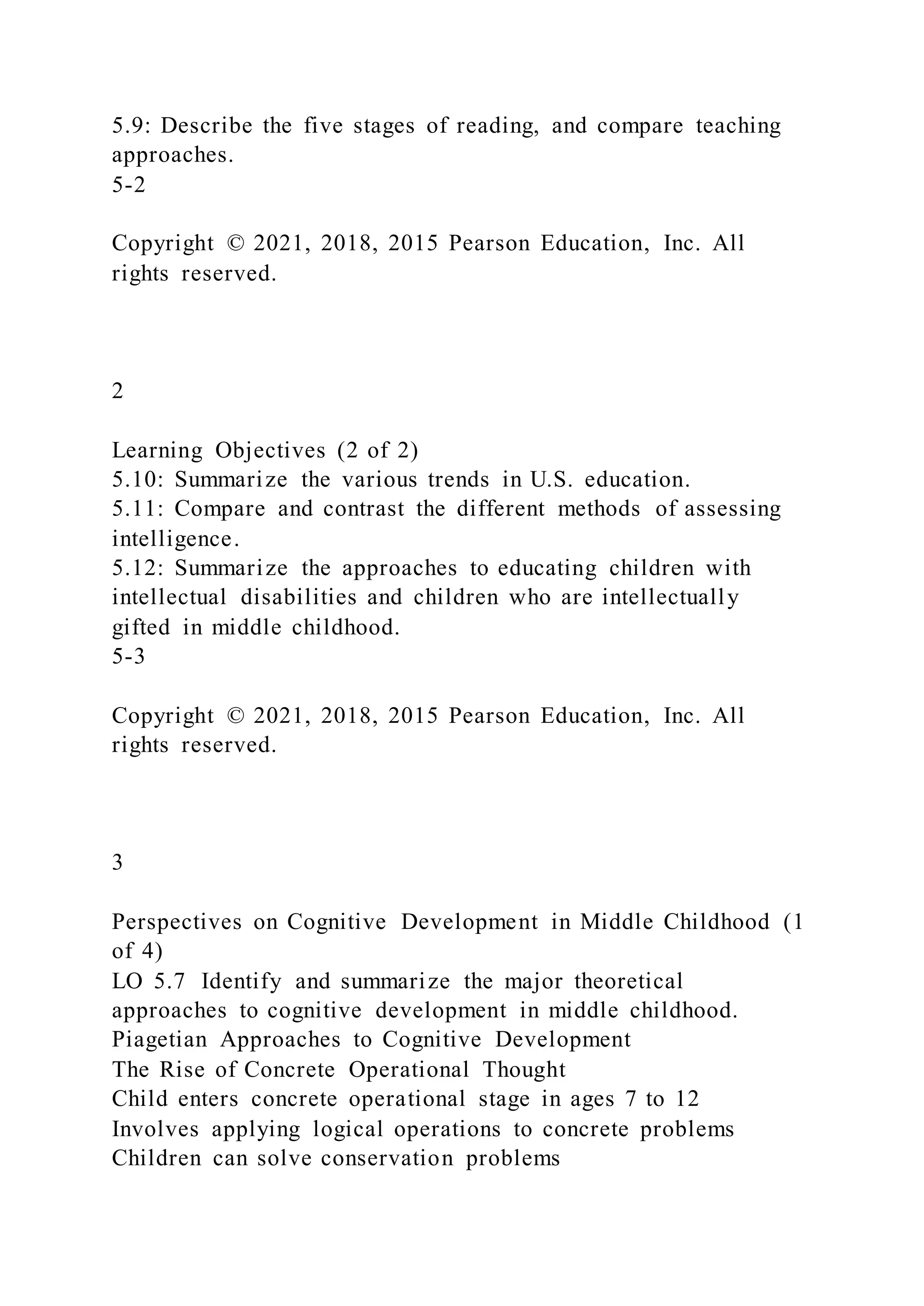 5.9: Describe the five stages of reading, and compare teaching
approaches.
5-2
Copyright © 2021, 2018, 2015 Pearson Education, Inc. All
rights reserved.
2
Learning Objectives (2 of 2)
5.10: Summarize the various trends in U.S. education.
5.11: Compare and contrast the different methods of assessing
intelligence.
5.12: Summarize the approaches to educating children with
intellectual disabilities and children who are intellectually
gifted in middle childhood.
5-3
Copyright © 2021, 2018, 2015 Pearson Education, Inc. All
rights reserved.
3
Perspectives on Cognitive Development in Middle Childhood (1
of 4)
LO 5.7 Identify and summarize the major theoretical
approaches to cognitive development in middle childhood.
Piagetian Approaches to Cognitive Development
The Rise of Concrete Operational Thought
Child enters concrete operational stage in ages 7 to 12
Involves applying logical operations to concrete problems
Children can solve conservation problems
 
