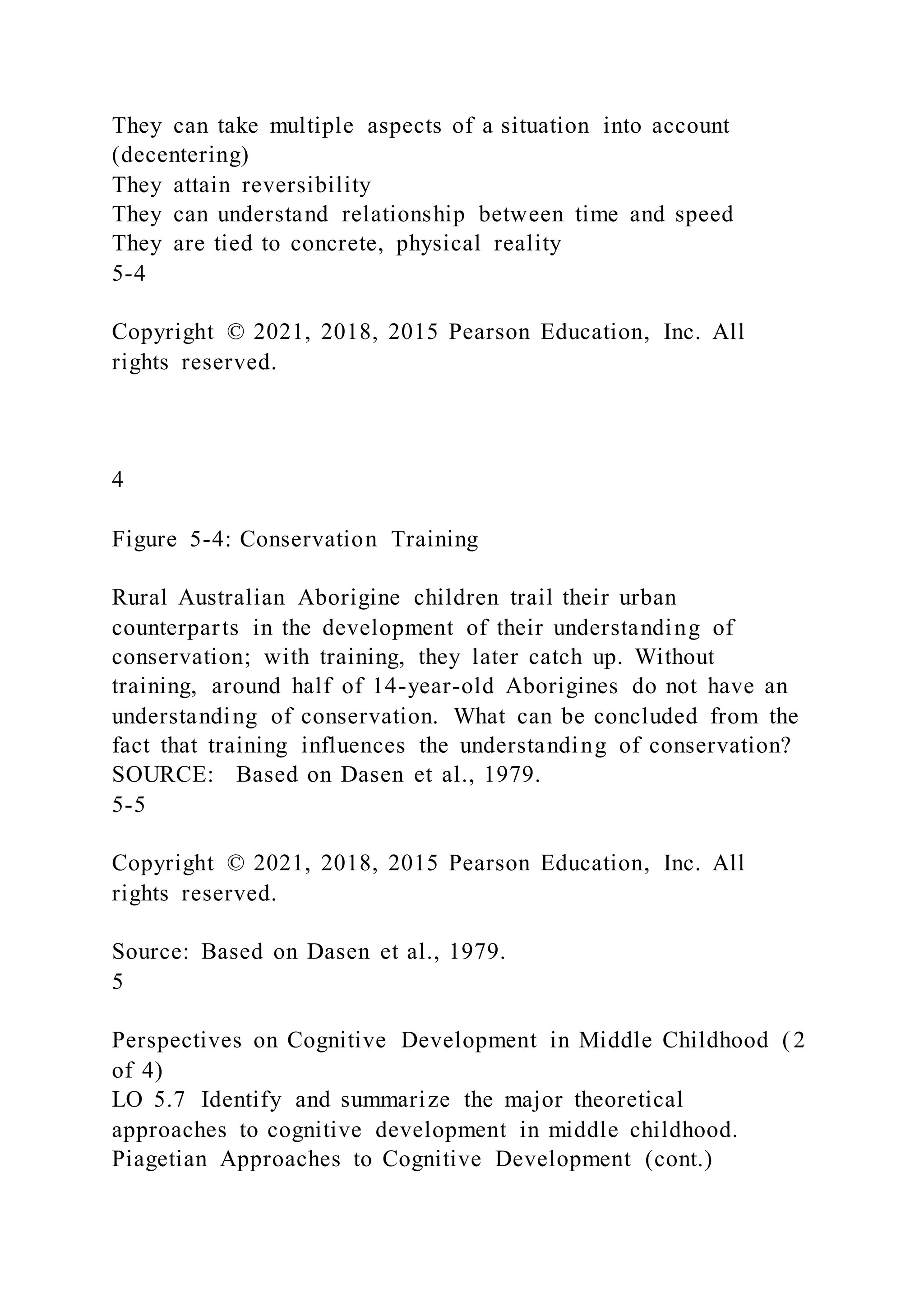 They can take multiple aspects of a situation into account
(decentering)
They attain reversibility
They can understand relationship between time and speed
They are tied to concrete, physical reality
5-4
Copyright © 2021, 2018, 2015 Pearson Education, Inc. All
rights reserved.
4
Figure 5-4: Conservation Training
Rural Australian Aborigine children trail their urban
counterparts in the development of their understanding of
conservation; with training, they later catch up. Without
training, around half of 14-year-old Aborigines do not have an
understanding of conservation. What can be concluded from the
fact that training influences the understanding of conservation?
SOURCE: Based on Dasen et al., 1979.
5-5
Copyright © 2021, 2018, 2015 Pearson Education, Inc. All
rights reserved.
Source: Based on Dasen et al., 1979.
5
Perspectives on Cognitive Development in Middle Childhood ( 2
of 4)
LO 5.7 Identify and summarize the major theoretical
approaches to cognitive development in middle childhood.
Piagetian Approaches to Cognitive Development (cont.)
 