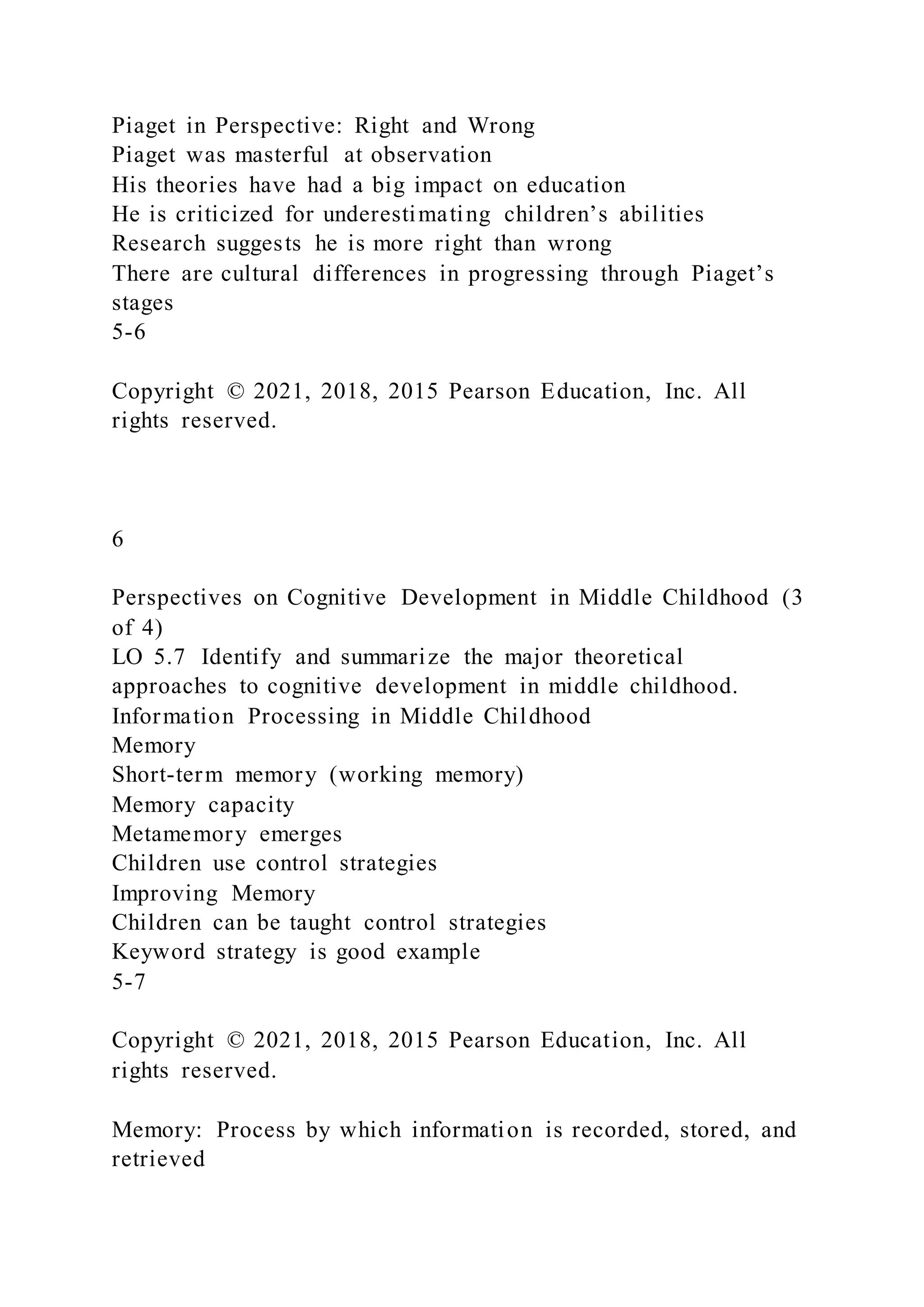 Piaget in Perspective: Right and Wrong
Piaget was masterful at observation
His theories have had a big impact on education
He is criticized for underestimating children’s abilities
Research suggests he is more right than wrong
There are cultural differences in progressing through Piaget’s
stages
5-6
Copyright © 2021, 2018, 2015 Pearson Education, Inc. All
rights reserved.
6
Perspectives on Cognitive Development in Middle Childhood (3
of 4)
LO 5.7 Identify and summarize the major theoretical
approaches to cognitive development in middle childhood.
Information Processing in Middle Childhood
Memory
Short-term memory (working memory)
Memory capacity
Metamemory emerges
Children use control strategies
Improving Memory
Children can be taught control strategies
Keyword strategy is good example
5-7
Copyright © 2021, 2018, 2015 Pearson Education, Inc. All
rights reserved.
Memory: Process by which information is recorded, stored, and
retrieved
 